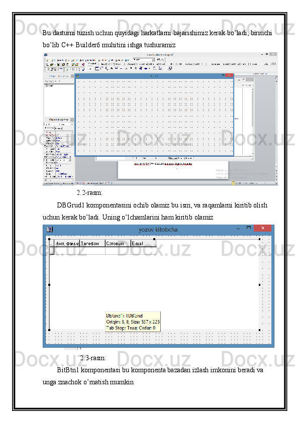 Bu dasturni tuzish uchun quyidagi harkatlarni bajarishimiz kerak bo’ladi, birinchi 
bo’lib C++ Builder6 muhitini ishga tushuramiz
           2.2-rasm:
DBGrud1 komponentasini ochib olamiz bu ism, va raqamlarni kiritib olish 
uchun kerak bo’ladi. Uning o’lchamlarini ham kiritib olamiz
             2.3-rasm:
BitBtn1 komponentasi bu komponenta bazadan izlash imkonini beradi va 
unga znachok o’rnatish mumkin