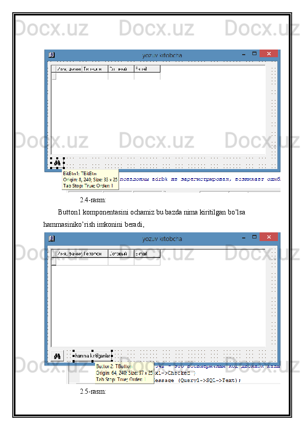             2.4-rasm:
Button1 komponentasini ochamiz bu bazda nima kiritilgan bo’lsa 
hammasiniko’rish imkonini beradi,
            2.5-rasm: 