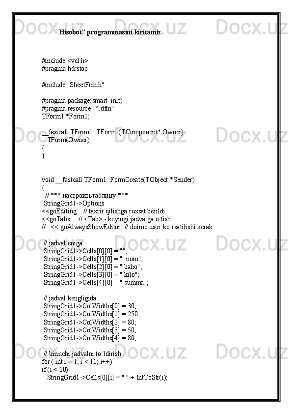 Hisobot” programmasini kiritamiz
#include <vcl.h>
#pragma hdrstop
#include "SheetFrm.h"
#pragma package(smart_init)
#pragma resource "*.dfm"
TForm1 *Form1;
__fastcall TForm1::TForm1(TComponent* Owner)
 : TForm(Owner)
{
}
void __fastcall TForm1::FormCreate(TObject *Sender)
{
  // ***  настроитьтаблицу  ***
 StringGrid1->Options
<<goEditing    // taxrir qilishga ruxsat berildi
<<goTabs;    // <Tab> - keyingi jadvalga o`tish
//   << goAlwaysShowEditor; // doimo usor ko`rsatilishi kerak
 // jadval eniga
 StringGrid1->Cells[0][0] = "";
 StringGrid1->Cells[1][0] = "  nom";
 StringGrid1->Cells[2][0] = " baho";
 StringGrid1->Cells[3][0] = " kilo";
 StringGrid1->Cells[4][0] = " summa";
 // jadval kengligida
 StringGrid1->ColWidths[0] = 30;
 StringGrid1->ColWidths[1] = 250;
 StringGrid1->ColWidths[2] = 80;
 StringGrid1->ColWidths[3] = 50;
 StringGrid1->ColWidths[4] = 80;
 // birinchi jadvalni to`ldirish
for ( int i = 1; i < 11; i++)
if (i < 10)
   StringGrid1->Cells[0][i] = " " + IntToStr(i); 