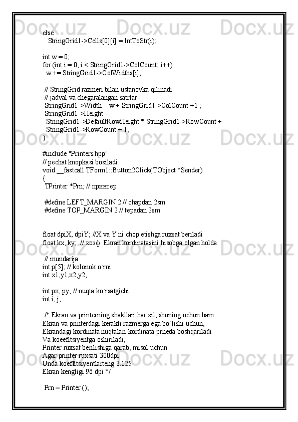 else
   StringGrid1->Cells[0][i] = IntToStr(i);
int w = 0;
for (int i = 0; i < StringGrid1->ColCount; i++)
  w += StringGrid1->ColWidths[i];
 // StringGrid razmeri bilan ustanovka qilinadi
 // jadval va chegaralangan satrlar
 StringGrid1->Width = w + StringGrid1->ColCount +1 ;
 StringGrid1->Height =
  StringGrid1->DefaultRowHeight * StringGrid1->RowCount +
  StringGrid1->RowCount + 1;
}
#include "Printers.hpp"
// pechat knopkasi bosiladi
void __fastcall TForm1::Button2Click(TObject *Sender)
{
 TPrinter *Prn; //  принтер
 #define LEFT_MARGIN 2 // chapdan 2sm
 #define TOP_MARGIN 2 // tepadan 2sm
float dpiX, dpiY; //X va Y ni chop etishga ruxsat beriladi
float kx, ky;  //  коэф . Ekran kordinatasini hisobga olgan holda
 // mundarija
int p[5]; // kolonok o`rni
int x1,y1,x2,y2; 
int px, py; // nuqta ko`rsatgichi
int i, j;
 /* Ekran va printerning shakllari har xil, shuning uchun ham 
Ekran va printerdagi kerakli razmerga ega bo`lishi uchun, 
Ekrandagi kordinata nuqtalari kordinata prneda boshqariladi 
Va koeefitsiyentga oshiriladi, .
Printer ruxsat berilishiga qarab, misol uchun:
Agar printer ruxsati 300dpi 
Unda koeffitsiyentlarteng 3.125
Ekran kengligi 96 dpi */
 Prn = Printer (); 