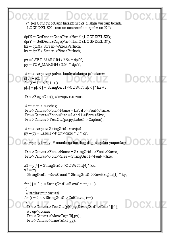   /*  ф - я  GetDeviceCaps harakteristika olishga yordam beradi.
   LOGP IXELSX - кол-во пикселей на дюйм по X */
dpiX = GetDeviceCaps(Prn->Handle,LOGPIXELSX);
dpiY = GetDeviceCaps(Prn->Handle,LOGPIXELSY);
kx = dpiX / Screen->PixelsPerInch;
ky = dpiY / Screen->PixelsPerInch;
px = LEFT_MARGIN / 2.54 * dpiX;
py = TOP_MARGIN / 2.54 * dpiY;
 // mundarijadagi jadval kordinatalariga jo`natamiz.
p[0] = px;
for (i = 1; i < 5; i++ )
p[i] = p[i-1] + StringGrid1->ColWidths[i-1]* kx + i;
 Prn->BeginDoc(); //  открытьпечать
 // mundrija burchagi
 Prn->Canvas->Font->Name = Label1->Font->Name;
 Prn->Canvas->Font->Size = Label1->Font->Size;
 Prn->Canvas->TextOut(px,py,Label1->Caption);
 // mundarijada StringGrid1 mavjud
py = py + Label1->Font->Size * 2 * ky;
x1 = px; y1 = py; // mundarija burchagidagi chapdan yuqoridagi
 Prn->Canvas->Font->Name = StringGrid1->Font->Name;
 Prn->Canvas->Font->Size = StringGrid1->Font->Size;
x2 = p[4] + StringGrid1->ColWidths[4]* kx;
y2 = py +
   StringGrid1->RowCount * StringGrid1->RowHeights[1] * ky;
for ( j = 0; j < StringGrid1->RowCount; j++)
 {
  // satrlar mundarijasi
for (i = 0; i < StringGrid1->ColCount; i++)
  {
   Prn->Canvas->TextOut(p[i],py,StringGrid1->Cells[i][j]);
   //  гор -> линия
   Prn->Canvas->MoveTo(p[0],py);
   Prn->Canvas->LineTo(x2,py); 