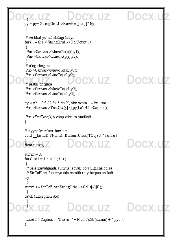   }
py = py+ StringGrid1->RowHeights[j]* ky;
 }
 // vertikal yo`nalishdagi liniya
for ( i = 0; i < StringGrid1->ColCount; i++ )
 {
  Prn->Canvas->MoveTo(p[i],y1);
  Prn->Canvas->LineTo(p[i],y2);
 }
 // o`ng chegara
 Prn->Canvas->MoveTo(x2,y1);
 Prn->Canvas->LineTo(x2,y2);
 // pastki chegara
 Prn->Canvas->MoveTo(x1,y2);
 Prn->Canvas->LineTo(x2,y2);
py = y2 + 0.5 / 2.54 * dpiY; //bu yerda 1 – bu 1sm .
 Prn->Canvas->TextOut(p[3],py,Label2->Caption);
 Prn->EndDoc(); // chop etish to`xtatiladi
}
// tayyor knopkasi bosiladi
void __fastcall TForm1::Button1Click(TObject *Sender)
{
float summ;
summ = 0;
for ( int i = 1; i < 11; i++)
 {
  // bajari;ayotganda summa jadvali bo`shligicha qolsa
  // StrToFloat funksiyasida xatolik ro`y bergan bo`ladi.
try
  {
summ += StrToFloat(StringGrid1->Cells[4][i]);
  }
catch (Exception &e)
  {
  }
 }
 Label2->Caption = " Всего : " + FloatToStr(summ) + "  руб .";
} 