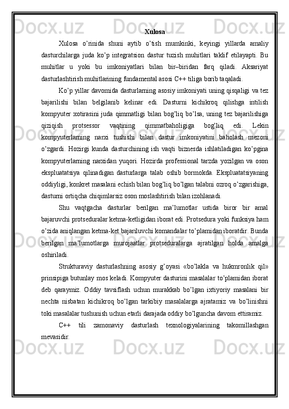 Xulosa
Xulosa   o’rinida   shuni   aytib   o’tish   mumkinki,   k eyingi   yillarda   amaliy
dasturchilarga   juda   ko’p   integratsion   dastur   tuzish   muhitlari   taklif   etilayapti.   Bu
muhitlar   u   yoki   bu   imkoniyatlari   bilan   bir–biridan   farq   qiladi.   Aksariyat
dasturlashtirish muhitlarining fundamental asosi C++ tiliga borib taqaladi.
Ko’p yillar davomida dasturlarning asosiy imkoniyati uning qisqaligi va tez
bajarilishi   bilan   belgilanib   kelinar   edi.   Dasturni   kichikroq   qilishga   intilish
kompyuter  xotirasini  juda  qimmatligi   bilan  bog’liq  bo’lsa,   uning  tez   bajarilishiga
qiziqish   protsessor   vaqtining   qimmatbaholigiga   bog’liq   edi.   Lekin
kompyuterlarning   narxi   tushishi   bilan   dastur   imkoniyatini   baholash   mezoni
o’zgardi.   Hozirgi   kunda   dasturchining   ish   vaqti   biznesda   ishlatiladigan   ko’pgina
kompyuterlarning   narxidan   yuqori.   Hozirda   professional   tarzda   yozilgan   va   oson
ekspluatatsiya   qilinadigan   dasturlarga   talab   oshib   bormokda.   Ekspluatatsiyaning
oddiyligi, konkret masalani echish bilan bog’liq bo’lgan talabni ozroq o’zgarishiga,
dasturni ortiqcha chiqimlarsiz oson moslashtirish bilan izohlanadi.
Shu   vaqtgacha   dasturlar   berilgan   ma’lumotlar   ustida   biror   bir   amal
bajaruvchi protseduralar ketma-ketligidan iborat edi. Protsedura yoki funksiya ham
o’zida aniqlangan ketma-ket bajariluvchi komandalar to’plamidan iboratdir. Bunda
berilgan   ma’lumotlarga   murojaatlar   protseduralarga   ajratilgan   holda   amalga
oshiriladi. 
Strukturaviy   dasturlashning   asosiy   g’oyasi   «bo’lakla   va   hukmronlik   qil»
prinsipiga butunlay mos keladi. Kompyuter dasturini masalalar to’plamidan iborat
deb   qaraymiz.   Oddiy   tavsiflash   uchun   murakkab   bo’lgan   ixtiyoriy   masalani   bir
nechta   nisbatan   kichikroq   bo’lgan   tarkibiy   masalalarga   ajratamiz   va   bo’linishni
toki masalalar tushunish uchun etarli darajada oddiy bo’lguncha davom ettiramiz.
C++   tili   zamonaviy   dasturlash   texnologiyalarining   takomillashgan
mevasidir.