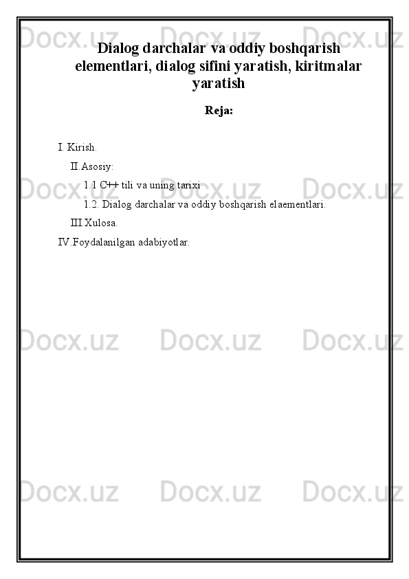 Dialog darchalar va oddiy boshqarish
elementlari, dialog sifini yaratish, kiritmalar
yaratish
Reja:
I. Kirish.
II.Asosiy: 
1.1 C++ tili va uning tarixi
1.2. Dialog darchalar va oddiy boshqarish elaementlari.
III.Xulosa.
IV.Foydalanilgan adabiyotlar.