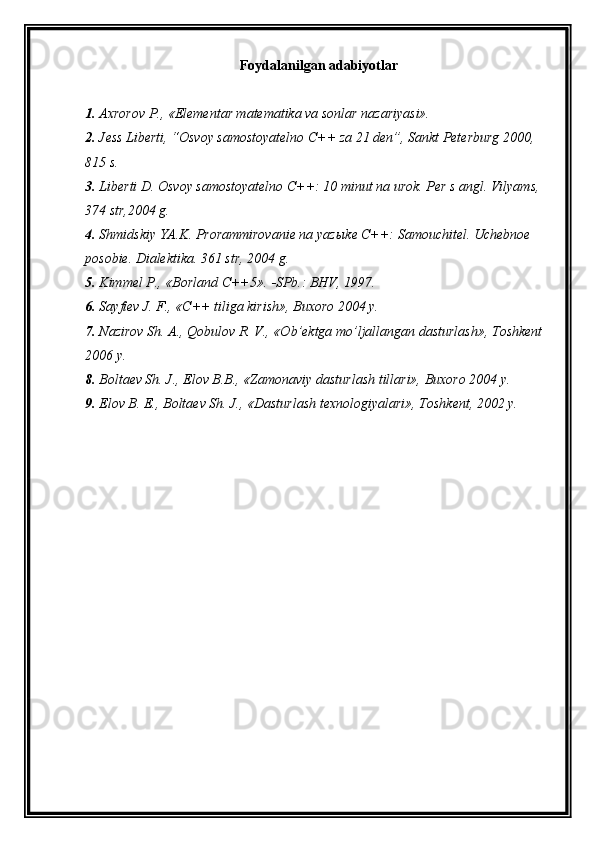Foydalanilgan adabiyotlar
1. Axrorov P., «Elementar matematika va sonlar nazariyasi».
2. Jess Liberti, “Osvoy samostoyatelno C++ za 21 den”, Sankt Peterburg 2000, 
815 s.
3. Liberti D. Osvoy samostoyatelno C++: 10 minut na urok. Per s angl. Vilyams, 
374 str,2004 g.
4. Shmidskiy YA.K. Prorammirovanie na yaz ы ke C++: Samouchitel. Uchebnoe 
posobie. Dialektika. 361 str, 2004 g.
5. Kimmel P., «Borland C++5».  SPb.: BHV, 1997.
6. Sayfiev J. F., «C++ tiliga kirish», Buxoro 2004 y.
7. Nazirov Sh. A., Qobulov R. V., «Ob’ektga mo’ljallangan dasturlash», Toshkent 
2006 y.
8. Boltaev Sh. J., Elov B.B., «Zamonaviy dasturlash tillari», Buxoro 2004 y.
9. Elov B. E., Boltaev Sh. J., «Dasturlash texnologiyalari», Toshkent, 2002 y.