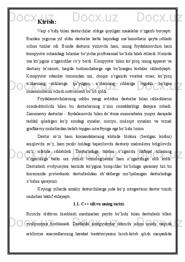 Kirish:
Vaqt   o’tishi   bilan  dasturchilar   oldiga  quyilgan  masalalar  o’zgarib  boryapti.
Bundan   yigirma   yil   oldin   dasturlar   katta   hajmdagi   ma’lumotlarni   qayta   ishlash
uchun   tuzilar   edi.   Bunda   dasturni   yozuvchi   ham,   uning   foydalanuvchisi   ham
kompyuter sohasidagi bilimlar bo’yicha professional bo’lishi talab etilardi. Hozirda
esa   ko’pgina   o’zgarishlar   ro’y   berdi.   Kompyuter   bilan   ko’proq   uning   apparat   va
dasturiy   ta’minoti,   haqida   tushunchalarga   ega   bo’lmagan   kishilar   ishlashyapti.
Kompyuter   odamlar   tomonidan   uni,   chuqur   o’rganish   vositasi   emas,   ko’proq
o’zlarining   oldilariga   qo’yilgan,   o’zlarining   ishlariga   tegishli   bo’lgan
muammolarini echish instrumenti bo’lib qoldi.
Foydalanuvchilarning   ushbu   yangi   avlodini   dasturlar   bilan   ishlashlarini
osonlashtirilishi   bilan   bu   dasturlarning   o’zini   murakkabligi   darajasi   oshadi.
Zamonaviy dasturlar  - foydalanuvchi  bilan do’stona munosabatni  yuqori  darajada
tashkil   qiladigan   ko’p   sondagi   oynalar,   menyu,   muloqot   oynalari   va   vizual
grafikaviy muhitlardan tarkib topgan interfeysga ega bo’lishi lozim.
Dastur   so’zi   ham   komandalarning   alohida   blokini   (berilgan   kodini)
aniqlovchi   so’z,   ham   yaxlit   holdagi   bajariluvchi   dasturiy   mahsulotni   belgilovchi
so’z   sifatida   ishlatiladi.   Dasturlashga   talabni   o’zgarishi   nafaqat   tillarning
o’zgarishiga   balki   uni   yozish   texnologiyasini   ham   o’zgarishiga   olib   keldi.
Dasturlash   evolyusiyasi   tarixida   ko’pgina   bosqichlar   bo’lishiga   qaramay   biz   bu
kursimizda   protsedurali   dasturlashdan   ob’ektlarga   mo’ljallangan   dasturlashga
o’tishni qaraymiz.
Keyingi   yillarda   amaliy   dasturchilarga   juda   ko’p   integratsion   dastur   tuzish
muhitlari taklif etilayapti. 
1.1. C++ tili va uning tarixi.
Birinchi   elektron   hisoblash   mashinalari   paydo   bo’lishi   bilan   dasturlash   tillari
evolyusiyasi   boshlanadi.   Dastlabki   kompyuterlar   ikkinchi   jahon   urushi   vaqtida
artilleriya   snaryadlarining   harakat   traektoriyasini   hisob-kitob   qilish   maqsadida 