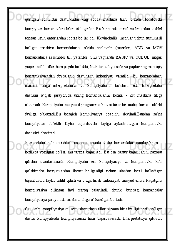 qurilgan   edi.Oldin   dasturchilar   eng   sodda   mashina   tilini   o’zida   ifodalovchi
kompyuter komandalari bilan ishlaganlar. Bu komandalar nol va birlardan tashkil
topgan uzun  qatorlardan  iborat  bo’lar   edi. Keyinchalik,  insonlar   uchun  tushunarli
bo’lgan   mashina   komandalarini   o’zida   saqlovchi   (masalan,   ADD   va   MOV
komandalari)   assembler   tili   yaratildi.   Shu   vaqtlarda   BASIC   va   COBOL   singari
yuqori sathli tillar ham paydo bo’ldiki, bu tillar tufayli so’z va gaplarning mantiqiy
konstruksiyasidan   foydalanib   dasturlash   imkoniyati   yaratildi.   Bu   komandalarni
mashina   tiliga   interpretatorlar   va   kompilyatorlar   ko’chirar   edi.   Interpretator
dasturni   o’qish   jarayonida   uning   komandalarini   ketma   -   ket   mashina   tiliga
o’tkazadi. Kompilyator esa yaxlit programma kodini biror bir oraliq forma - ob’ekt
fayliga   o’tkazadi.Bu   bosqich   kompilyasiya   bosqichi   deyiladi.Bundan   so’ng
kompilyator   ob’ektli   faylni   bajariluvchi   faylga   aylantiradigan   kompanovka
dasturini chaqiradi.
Interpretatorlar   bilan   ishlash   osonroq,   chunki   dastur   komandalari   qanday   ketma   -
ketlikda   yozilgan   bo’lsa   shu   tarzda   bajariladi.   Bu   esa   dastur   bajarilishini   nazorat
qilishni   osonlashtiradi.   Kompilyator   esa   kompilyasiya   va   kompanovka   kabi
qo’shimcha   bosqichlardan   iborat   bo’lganligi   uchun   ulardan   hosil   bo’ladigan
bajariluvchi faylni tahlil qilish va o’zgartirish imkoniyati mavjud emas. Faqatgina
kompilyasiya   qilingan   fayl   tezroq   bajariladi,   chunki   bundagi   komandalar
kompilyasiya jarayonida mashina tiliga o’tkazilgan bo’ladi.
C++ kabi kompilyasiya qiluvchi dasturlash tillarini yana bir afzalligi hosil bo’lgan
dastur   kompyuterda   kompilyatorsiz   ham   bajarilaveradi.   Interpretatsiya   qiluvchi 