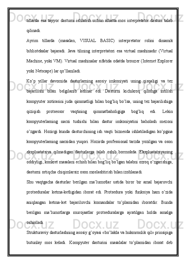 tillarda   esa   tayyor   dasturni   ishlatish   uchun   albatta   mos   interpretator   dasturi   talab
qilinadi.
Ayrim   tillarda   (masalan,   VISUAL   BASIC )   interpretator   rolini   dinamik
bibliotekalar   bajaradi.   Java   tilining   interpretatori   esa   virtual   mashinadir   ( Virtual
Machine , yoki   VM ). Virtual mashinalar sifatida odatda brouzer ( Internet Explorer
yoki  Netscape ) lar qo’llaniladi.
Ko’p   yillar   davomida   dasturlarning   asosiy   imkoniyati   uning   qisqaligi   va   tez
bajarilishi   bilan   belgilanib   kelinar   edi.   Dasturni   kichikroq   qilishga   intilish
kompyuter  xotirasini  juda  qimmatligi   bilan  bog’liq  bo’lsa,   uning  tez   bajarilishiga
qiziqish   protsessor   vaqtining   qimmatbaholigiga   bog’liq   edi.   Lekin
kompyuterlarning   narxi   tushishi   bilan   dastur   imkoniyatini   baholash   mezoni
o’zgardi.   Hozirgi   kunda   dasturchining   ish   vaqti   biznesda   ishlatiladigan   ko’pgina
kompyuterlarning   narxidan   yuqori.   Hozirda   professional   tarzda   yozilgan   va   oson
ekspluatatsiya   qilinadigan   dasturlarga   talab   oshib   bormokda.   Ekspluatatsiyaning
oddiyligi, konkret masalani echish bilan bog’liq bo’lgan talabni ozroq o’zgarishiga,
dasturni ortiqcha chiqimlarsiz oson moslashtirish bilan izohlanadi.
Shu   vaqtgacha   dasturlar   berilgan   ma’lumotlar   ustida   biror   bir   amal   bajaruvchi
protseduralar   ketma-ketligidan   iborat   edi.   Protsedura   yoki   funksiya   ham   o’zida
aniqlangan   ketma-ket   bajariluvchi   komandalar   to’plamidan   iboratdir.   Bunda
berilgan   ma’lumotlarga   murojaatlar   protseduralarga   ajratilgan   holda   amalga
oshiriladi.
Strukturaviy dasturlashning asosiy g’oyasi «bo’lakla va hukmronlik qil» prinsipiga
butunlay   mos   keladi.   Kompyuter   dasturini   masalalar   to’plamidan   iborat   deb 