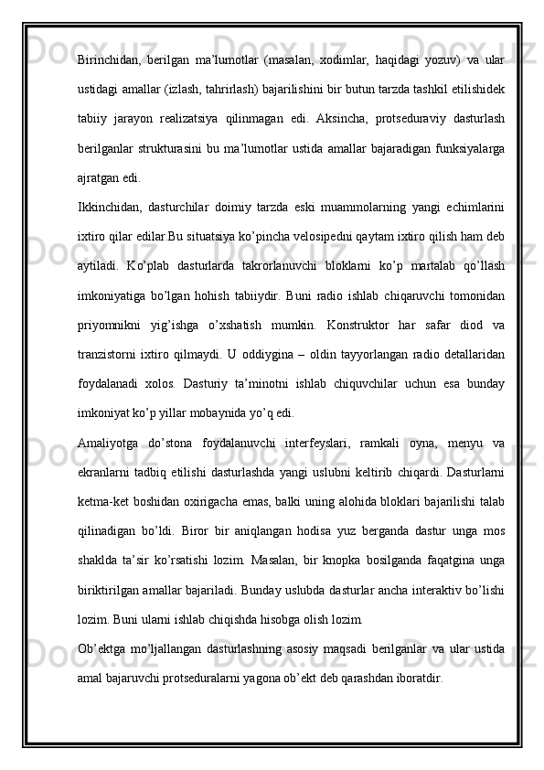 Birinchidan,   berilgan   ma’lumotlar   (masalan,   xodimlar,   haqidagi   yozuv)   va   ular
ustidagi amallar (izlash, tahrirlash) bajarilishini bir butun tarzda tashkil etilishidek
tabiiy   jarayon   realizatsiya   qilinmagan   edi.   Aksincha,   protseduraviy   dasturlash
berilganlar   strukturasini   bu   ma’lumotlar   ustida   amallar   bajaradigan   funksiyalarga
ajratgan edi.
Ikkinchidan,   dasturchilar   doimiy   tarzda   eski   muammolarning   yangi   echimlarini
ixtiro qilar edilar.Bu situatsiya ko’pincha velosipedni qaytam ixtiro qilish ham deb
aytiladi.   Ko’plab   dasturlarda   takrorlanuvchi   bloklarni   ko’p   martalab   qo’llash
imkoniyatiga   bo’lgan   hohish   tabiiydir.   Buni   radio   ishlab   chiqaruvchi   tomonidan
priyomnikni   yig’ishga   o’xshatish   mumkin.   Konstruktor   har   safar   diod   va
tranzistorni   ixtiro   qilmaydi.   U   oddiygina   –   oldin   tayyorlangan   radio   detallaridan
foydalanadi   xolos.   Dasturiy   ta’minotni   ishlab   chiquvchilar   uchun   esa   bunday
imkoniyat ko’p yillar mobaynida yo’q edi.
Amaliyotga   do’stona   foydalanuvchi   interfeyslari,   ramkali   oyna,   menyu   va
ekranlarni   tadbiq   etilishi   dasturlashda   yangi   uslubni   keltirib   chiqardi.   Dasturlarni
ketma-ket boshidan oxirigacha emas, balki uning alohida bloklari bajarilishi talab
qilinadigan   bo’ldi.   Biror   bir   aniqlangan   hodisa   yuz   berganda   dastur   unga   mos
shaklda   ta’sir   ko’rsatishi   lozim.   Masalan,   bir   knopka   bosilganda   faqatgina   unga
biriktirilgan amallar bajariladi. Bunday uslubda dasturlar ancha interaktiv bo’lishi
lozim. Buni ularni ishlab chiqishda hisobga olish lozim.
Ob’ektga   mo’ljallangan   dasturlashning   asosiy   maqsadi   berilganlar   va   ular   ustida
amal bajaruvchi protseduralarni yagona ob’ekt deb qarashdan iboratdir. 