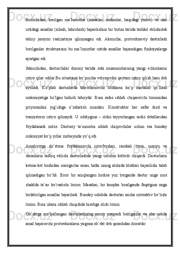 Birinchidan,   berilgan   ma’lumotlar   (masalan,   xodimlar,   haqidagi   yozuv)   va   ular
ustidagi amallar (izlash, tahrirlash) bajarilishini bir butun tarzda tashkil etilishidek
tabiiy   jarayon   realizatsiya   qilinmagan   edi.   Aksincha,   protseduraviy   dasturlash
berilganlar   strukturasini   bu   ma’lumotlar   ustida   amallar   bajaradigan   funksiyalarga
ajratgan edi.
Ikkinchidan,   dasturchilar   doimiy   tarzda   eski   muammolarning   yangi   echimlarini
ixtiro qilar edilar.Bu situatsiya ko’pincha velosipedni qaytam ixtiro qilish ham deb
aytiladi.   Ko’plab   dasturlarda   takrorlanuvchi   bloklarni   ko’p   martalab   qo’llash
imkoniyatiga   bo’lgan   hohish   tabiiydir.   Buni   radio   ishlab   chiqaruvchi   tomonidan
priyomnikni   yig’ishga   o’xshatish   mumkin.   Konstruktor   har   safar   diod   va
tranzistorni   ixtiro   qilmaydi.   U   oddiygina   –   oldin   tayyorlangan   radio   detallaridan
foydalanadi   xolos.   Dasturiy   ta’minotni   ishlab   chiquvchilar   uchun   esa   bunday
imkoniyat ko’p yillar mobaynida yo’q edi.
Amaliyotga   do’stona   foydalanuvchi   interfeyslari,   ramkali   oyna,   menyu   va
ekranlarni   tadbiq   etilishi   dasturlashda   yangi   uslubni   keltirib   chiqardi.   Dasturlarni
ketma-ket boshidan oxirigacha emas, balki uning alohida bloklari bajarilishi talab
qilinadigan   bo’ldi.   Biror   bir   aniqlangan   hodisa   yuz   berganda   dastur   unga   mos
shaklda   ta’sir   ko’rsatishi   lozim.   Masalan,   bir   knopka   bosilganda   faqatgina   unga
biriktirilgan amallar bajariladi. Bunday uslubda dasturlar ancha interaktiv bo’lishi
lozim. Buni ularni ishlab chiqishda hisobga olish lozim.
Ob’ektga   mo’ljallangan   dasturlashning   asosiy   maqsadi   berilganlar   va   ular   ustida
amal bajaruvchi protseduralarni yagona ob’ekt deb qarashdan iboratdir.