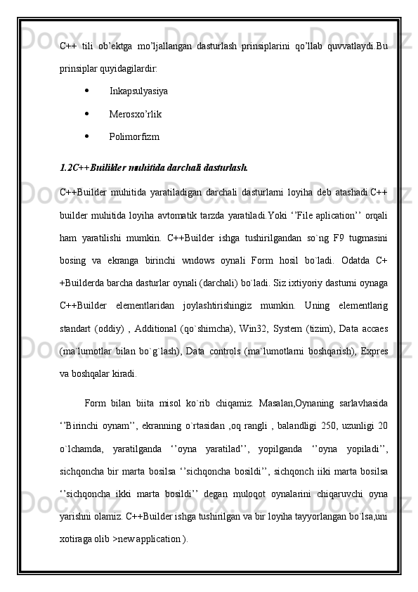 C++   tili   ob’ektga   mo’ljallangan   dasturlash   prinsiplarini   qo’llab   quvvatlaydi.Bu
prinsiplar quyidagilardir:
 Inkapsulyasiya
 Merosxo’rlik
 Polimorfizm
1.2C++Buililder muhitida darchali dasturlash.
C++Builder   muhitida   yaratiladigan   darchali   dasturlarni   loyiha   deb   atashadi.C++
builder   muhitida  loyiha   avtomatik  tarzda   yaratiladi.Yoki   ‘’File  aplication’’   orqali
ham   yaratilishi   mumkin.   C++Builder   ishga   tushirilgandan   so`ng   F9   tugmasini
bosing   va   ekranga   birinchi   wndows   oynali   Form   hosil   bo`ladi.   Odatda   C+
+Builderda barcha dasturlar oynali (darchali) bo`ladi. Siz ixtiyoriy dasturni oynaga
C++Builder   elementlaridan   joylashtirishingiz   mumkin.   Uning   elementlarig
standart   (oddiy)   ,   Additional   (qo`shimcha),   Win32,   System   (tizim),   Data   accaes
(ma`lumotlar   bilan   bo`g`lash),   Data   controls   (ma`lumotlarni   boshqarish),   Expres
va boshqalar kiradi.
Form   bilan   biita   misol   ko`rib   chiqamiz.   Masalan,Oynaning   sarlavhasida
‘’Birinchi   oynam’’,   ekranning   o`rtasidan   ,oq   rangli   ,   balandligi   250,   uzunligi   20
o`lchamda,   yaratilganda   ‘’oyna   yaratilad’’,   yopilganda   ‘’oyna   yopiladi’’,
sichqoncha   bir   marta   bosilsa   ‘’sichqoncha   bosildi’’,   sichqonch   iiki   marta   bosilsa
‘’sichqoncha   ikki   marta   bosildi’’   degan   muloqot   oynalarini   chiqaruvchi   oyna
yarishni olamiz. C++Builder ishga tushirilgan va bir loyiha tayyorlangan bo`lsa,uni
xotiraga olib >new application ). 