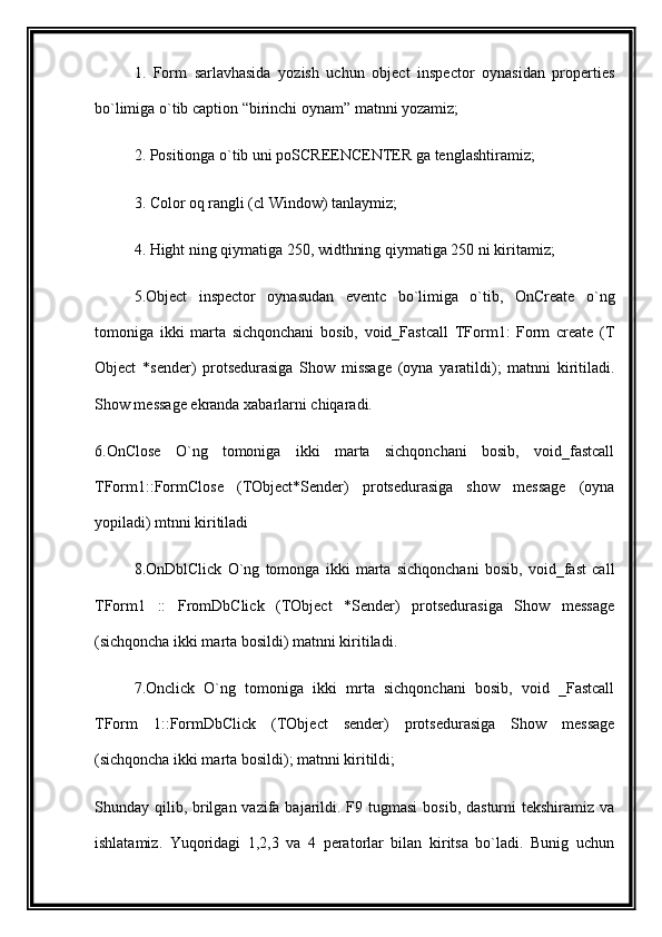 1.   Form   sarlavhasida   yozish   uchun   object   inspector   oynasidan   properties
bo`limiga o`tib caption “birinchi oynam” matnni yozamiz;
2. Positionga o`tib uni poSCREENCENTER ga tenglashtiramiz;
3. Color oq rangli (cl Window) tanlaymiz;
4. Hight ning qiymatiga 250, widthning qiymatiga 250 ni kiritamiz;
5.Object   inspector   oynasudan   eventc   bo`limiga   o`tib,   OnCreate   o`ng
tomoniga   ikki   marta   sichqonchani   bosib,   void_Fastcall   TForm1:   Form   create   (T
Object   *sender)   protsedurasiga   Show   missage   (oyna   yaratildi);   matnni   kiritiladi.
Show message ekranda xabarlarni chiqaradi.
6.OnClose   O`ng   tomoniga   ikki   marta   sichqonchani   bosib,   void_fastcall
TForm1::FormClose   (TObject*Sender)   protsedurasiga   show   message   (oyna
yopiladi) mtnni kiritiladi
8.OnDblClick   O`ng   tomonga   ikki   marta   sichqonchani   bosib,   void_fast   call
TForm1   ::   FromDbClick   (TObject   *Sender)   protsedurasiga   Show   message
(sichqoncha ikki marta bosildi) matnni kiritiladi.
7.Onclick   O`ng   tomoniga   ikki   mrta   sichqonchani   bosib,   void   _Fastcall
TForm   1::FormDbClick   (TObject   sender)   protsedurasiga   Show   message
(sichqoncha ikki marta bosildi); matnni kiritildi;
Shunday qilib, brilgan vazifa bajarildi. F9 tugmasi  bosib, dasturni  tekshiramiz  va
ishlatamiz.   Yuqoridagi   1,2,3   va   4   peratorlar   bilan   kiritsa   bo`ladi.   Bunig   uchun