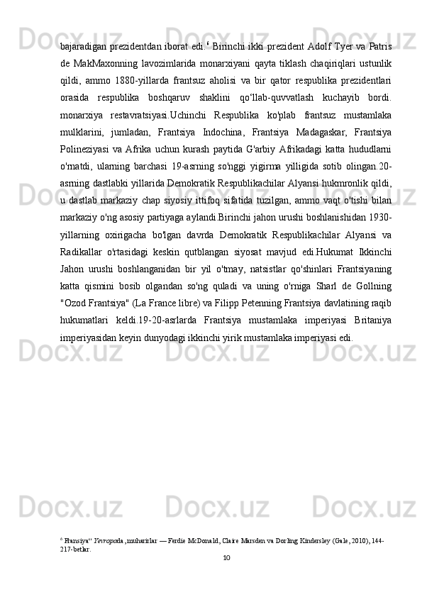 bajaradigan prezidentdan iborat  edi. 6
  Birinchi  ikki prezident Adolf  Tyer va Patris
de   MakMaxonning   lavozimlarida   monarxiyani   qayta   tiklash   chaqiriqlari   ustunlik
qildi,   ammo   1880-yillarda   frantsuz   aholisi   va   bir   qator   respublika   prezidentlari
orasida   respublika   boshqaruv   shaklini   qo‘llab-quvvatlash   kuchayib   bordi.
monarxiya   restavratsiyasi.Uchinchi   Respublika   ko'plab   frantsuz   mustamlaka
mulklarini,   jumladan,   Frantsiya   Indochina,   Frantsiya   Madagaskar,   Frantsiya
Polineziyasi   va   Afrika   uchun   kurash   paytida   G'arbiy   Afrikadagi   katta   hududlarni
o'rnatdi,   ularning   barchasi   19-asrning   so'nggi   yigirma   yilligida   sotib   olingan.20-
asrning dastlabki yillarida Demokratik Respublikachilar Alyansi hukmronlik qildi,
u   dastlab   markaziy   chap   siyosiy   ittifoq   sifatida   tuzilgan,   ammo   vaqt   o'tishi   bilan
markaziy o'ng asosiy partiyaga aylandi.Birinchi jahon urushi boshlanishidan 1930-
yillarning   oxirigacha   bo'lgan   davrda   Demokratik   Respublikachilar   Alyansi   va
Radikallar   o'rtasidagi   keskin   qutblangan   siyosat   mavjud   edi.Hukumat   Ikkinchi
Jahon   urushi   boshlanganidan   bir   yil   o'tmay,   natsistlar   qo'shinlari   Frantsiyaning
katta   qismini   bosib   olgandan   so'ng   quladi   va   uning   o'rniga   Sharl   de   Gollning
"Ozod Frantsiya" (La France libre) va Filipp Petenning Frantsiya davlatining raqib
hukumatlari   keldi.19-20-asrlarda   Frantsiya   mustamlaka   imperiyasi   Britaniya
imperiyasidan keyin dunyodagi ikkinchi yirik mustamlaka imperiyasi edi.
6
  Fransiya“   Yevropa da, muharirlar   — Ferdie McDonald, Claire Marsden va Dorling Kindersley (Gale, 2010), 144-
217-betlar.  
10