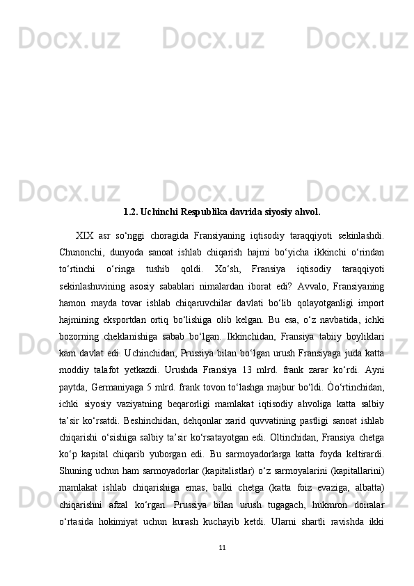 1.2. Uchinchi Respublika davrida siyosiy ahvol.
      XIX   asr   so‘nggi   choragida   Fransiyaning   iqtisodiy   taraqqiyoti   sekinlashdi.
Chunonchi,   dunyoda   sanoat   ishlab   chiqarish   hajmi   bo‘yicha   ikkinchi   o‘rindan
to‘rtinchi   o‘ringa   tushib   qoldi.   Xo‘sh,   Fransiya   iqtisodiy   taraqqiyoti
sekinlashuvining   asosiy   sabablari   nimalardan   iborat   edi?   Avvalo,   Fransiyaning
hamon   mayda   tovar   ishlab   chiqaruvchilar   davlati   bo‘lib   qolayotganligi   import
hajmining   eksportdan   ortiq   bo‘lishiga   olib   kelgan.   Bu   esa,   o‘z   navbatida,   ichki
bozorning   cheklanishiga   sabab   bo‘lgan.   Ikkinchidan,   Fransiya   tabiiy   boyliklari
kam   davlat   edi.   Uchinchidan,   Prussiya   bilan   bo‘lgan   urush   Fransiyaga   juda   katta
moddiy   talafot   yetkazdi.   Urushda   Fransiya   13   mlrd.   frank   zarar   ko‘rdi.   Ayni
paytda, Germaniyaga 5 mlrd. frank tovon to‘lashga  majbur bo‘ldi. Òo‘rtinchidan,
ichki   siyosiy   vaziyatning   beqarorligi   mamlakat   iqtisodiy   ahvoliga   katta   salbiy
ta’sir   ko‘rsatdi.   Beshinchidan,   dehqonlar   xarid   quvvatining   pastligi   sanoat   ishlab
chiqarishi   o‘sishiga   salbiy   ta’sir   ko‘rsatayotgan   edi.   Oltinchidan,   Fransiya   chetga
ko‘p   kapital   chiqarib   yuborgan   edi.   Bu   sarmoyadorlarga   katta   foyda   keltirardi.
Shuning uchun  ham  sarmoyadorlar  (kapitalistlar)  o‘z sarmoyalarini   (kapitallarini)
mamlakat   ishlab   chiqarishiga   emas,   balki   chetga   (katta   foiz   evaziga,   albatta)
chiqarishni   afzal   ko‘rgan.   Prussiya   bilan   urush   tugagach,   hukmron   doiralar
o‘rtasida   hokimiyat   uchun   kurash   kuchayib   ketdi.   Ularni   shartli   ravishda   ikki
11