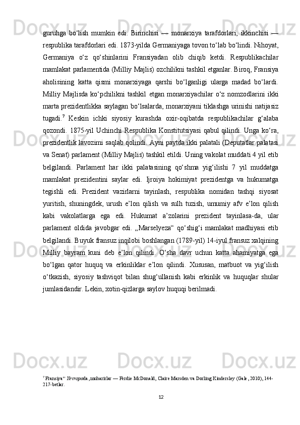 guruhga   bo‘lish   mumkin   edi.   Birinchisi   —   monarxiya   tarafdorlari,   ikkinchisi   —
respublika tarafdorlari edi. 1873-yilda Germaniyaga tovon to‘lab bo‘lindi. Nihoyat,
Germaniya   o‘z   qo‘shinlarini   Fransiyadan   olib   chiqib   ketdi.   Respublikachilar
mamlakat parlamentida (Milliy Majlis) ozchilikni tashkil etganlar. Biroq, Fransiya
aholisining   katta   qismi   monarxiyaga   qarshi   bo‘lganligi   ularga   madad   bo‘lardi.
Milliy   Majlisda   ko‘pchilikni   tashkil   etgan   monarxiyachilar   o‘z   nomzodlarini   ikki
marta prezidentlikka saylagan bo‘lsalarda, monarxiyani tiklashga urinishi natijasiz
tugadi. 7
  Keskin   ichki   siyosiy   kurashda   oxir-oqibatda   respublikachilar   g‘alaba
qozondi. 1875-yil Uchinchi  Respublika  Konstitutsiyasi  qabul  qilindi. Unga ko‘ra,
prezidentlik lavozimi saqlab qolindi. Ayni paytda ikki palatali (Deputatlar palatasi
va Senat) parlament (Milliy Majlis) tashkil etildi. Uning vakolat muddati 4 yil etib
belgilandi.   Parlament   har   ikki   palatasining   qo‘shma   yig‘ilishi   7   yil   muddatga
mamlakat   prezidentini   saylar   edi.   Ijroiya   hokimiyat   prezidentga   va   hukumatga
tegishli   edi.   Prezident   vazirlarni   tayinlash,   respublika   nomidan   tashqi   siyosat
yuritish,   shuningdek,   urush   e’lon   qilish   va   sulh   tuzish,   umumiy   afv   e’lon   qilish
kabi   vakolatlarga   ega   edi.   Hukumat   a’zolarini   prezident   tayinlasa-da,   ular
parlament   oldida   javobgar   edi.   „Marselyeza“   qo‘shig‘i   mamlakat   madhiyasi   etib
belgilandi. Buyuk fransuz inqilobi boshlangan (1789-yil) 14-iyul fransuz xalqining
Milliy   bayram   kuni   deb   e’lon   qilindi.   O‘sha   davr   uchun   katta   ahamiyatga   ega
bo‘lgan   qator   huquq   va   erkinliklar   e’lon   qilindi.   Xususan,   matbuot   va   yig‘ilish
o‘tkazish,   siyosiy   tashviqot   bilan   shug‘ullanish   kabi   erkinlik   va   huquqlar   shular
jumlasidandir. Lekin, xotin-qizlarga saylov huquqi berilmadi.
7
  Fransiya“   Yevropa da, muharirlar   — Ferdie McDonald, Claire Marsden va Dorling Kindersley (Gale, 2010), 144-
217-betlar.  
12