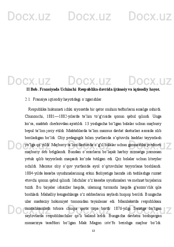 II Bob. Fransiyada Uchinchi  Respublika davrida ijtimoiy va iqtisodiy hayot.
2.1.  Fransiya iqtisodiy hayotidagi o`zgarishlar.
   Respublika hukumati ichki siyosatda bir qator muhim tadbirlarni amalga oshirdi.
Chunonchi,   1881—1882-yilarda   ta’lim   to‘g‘risida   qonun   qabul   qilindi.   Unga
ko‘ra, maktab cherkovdan ajratildi. 13 yoshgacha bo‘lgan bolalar uchun majburiy
bepul ta’lim  joriy etildi. Maktablarda ta’lim maxsus davlat dasturlari asosida olib
boriladigan   bo‘ldi.   Oliy   pedagogik   bilim   yurtlarida   o‘qituvchi   kadrlar   tayyorlash
yo‘lga qo‘yildi. Majburiy ta’lim dasturida o‘g‘il bolalar uchun gimnastika predmeti
majburiy   deb   belgilandi.   Bundan   o‘smirlarni   bo‘lajak   harbiy   xizmatga   jismonan
yetuk   qilib   tayyorlash   maqsadi   ko‘zda   tutilgan   edi.   Qiz   bolalar   uchun   litseylar
ochildi.   Maxsus   oliy   o‘quv   yurtlarida   ayol   o‘qituvchilar   tayyorlana   boshlandi.
1884-yilda  kasaba  uyushmalarining  erkin  faoliyatiga  hamda  ish   tashlashga   ruxsat
etuvchi qonun qabul qilindi. Ishchilar o‘z kasaba uyushmalari va mehnat birjalarini
tuzdi.   Bu   birjalar   ishsizlar   haqida,   ularning   turmushi   haqida   g‘amxo‘rlik   qila
boshladi. Mahalliy kengashlarga o‘z rahbarlarini saylash huquqi berildi. Bungacha
ular   markaziy   hokimiyat   tomonidan   tayinlanar   edi.   Mamlakatda   respublikani
mustahkamlash   tobora   chuqur   qaror   topa   bordi.   1876-yilgi   Senatga   bo‘lgan
saylovlarda   respublikachilar   qo‘li   baland   keldi.   Bungacha   davlatni   boshqargan
monarxiya   tarafdori   bo‘lgan   Mak   Magon   iste’fo   berishga   majbur   bo‘ldi.
13