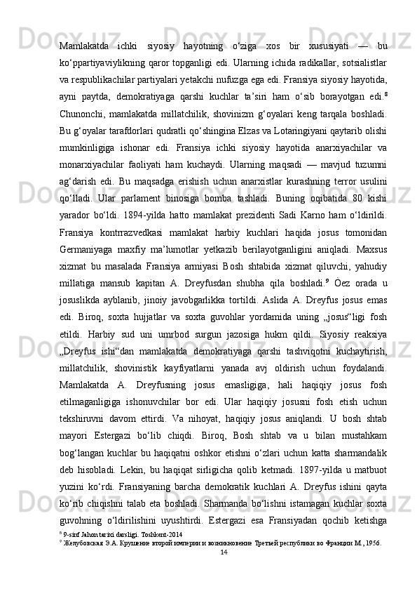 Mamlakatda   ichki   siyosiy   hayotning   o‘ziga   xos   bir   xususiyati   —   bu
ko‘ppartiyaviylikning qaror  topganligi edi. Ularning ichida radikallar, sotsialistlar
va respublikachilar partiyalari yetakchi nufuzga ega edi. Fransiya siyosiy hayotida,
ayni   paytda,   demokratiyaga   qarshi   kuchlar   ta’siri   ham   o‘sib   borayotgan   edi. 8
Chunonchi,   mamlakatda   millatchilik,   shovinizm   g‘oyalari   keng   tarqala   boshladi.
Bu g‘oyalar tarafdorlari qudratli qo‘shingina Elzas va Lotaringiyani qaytarib olishi
mumkinligiga   ishonar   edi.   Fransiya   ichki   siyosiy   hayotida   anarxiyachilar   va
monarxiyachilar   faoliyati   ham   kuchaydi.   Ularning   maqsadi   —   mavjud   tuzumni
ag‘darish   edi.   Bu   maqsadga   erishish   uchun   anarxistlar   kurashning   terror   usulini
qo‘lladi.   Ular   parlament   binosiga   bomba   tashladi.   Buning   oqibatida   80   kishi
yarador   bo‘ldi.   1894-yilda   hatto   mamlakat   prezidenti   Sadi   Karno   ham   o‘ldirildi.
Fransiya   kontrrazvedkasi   mamlakat   harbiy   kuchlari   haqida   josus   tomonidan
Germaniyaga   maxfiy   ma’lumotlar   yetkazib   berilayotganligini   aniqladi.   Maxsus
xizmat   bu   masalada   Fransiya   armiyasi   Bosh   shtabida   xizmat   qiluvchi,   yahudiy
millatiga   mansub   kapitan   A.   Dreyfusdan   shubha   qila   boshladi. 9
  Òez   orada   u
josuslikda   ayblanib,   jinoiy   javobgarlikka   tortildi.   Aslida   A.   Dreyfus   josus   emas
edi.   Biroq,   soxta   hujjatlar   va   soxta   guvohlar   yordamida   uning   „josus“ligi   fosh
etildi.   Harbiy   sud   uni   umrbod   surgun   jazosiga   hukm   qildi.   Siyosiy   reaksiya
„Dreyfus   ishi“dan   mamlakatda   demokratiyaga   qarshi   tashviqotni   kuchaytirish,
millatchilik,   shovinistik   kayfiyatlarni   yanada   avj   oldirish   uchun   foydalandi.
Mamlakatda   A.   Dreyfusning   josus   emasligiga,   hali   haqiqiy   josus   fosh
etilmaganligiga   ishonuvchilar   bor   edi.   Ular   haqiqiy   josusni   fosh   etish   uchun
tekshiruvni   davom   ettirdi.   Va   nihoyat,   haqiqiy   josus   aniqlandi.   U   bosh   shtab
mayori   Estergazi   bo‘lib   chiqdi.   Biroq,   Bosh   shtab   va   u   bilan   mustahkam
bog‘langan   kuchlar   bu   haqiqatni   oshkor   etishni   o‘zlari   uchun   katta   sharmandalik
deb   hisobladi.   Lekin,   bu   haqiqat   sirligicha   qolib   ketmadi.   1897-yilda   u   matbuot
yuzini   ko‘rdi.   Fransiyaning   barcha   demokratik   kuchlari   A.   Dreyfus   ishini   qayta
ko‘rib   chiqishni   talab   eta   boshladi.   Sharmanda   bo‘lishni   istamagan   kuchlar   soxta
guvohning   o‘ldirilishini   uyushtirdi.   Estergazi   esa   Fransiyadan   qochib   ketishga
8
 9-sinf Jahon tarixi darsligi. Toshkent-2014
9
 Желубовская Э.А. Крушение второй империи и возникновение Третьей республики во Франции М., 1956.
14