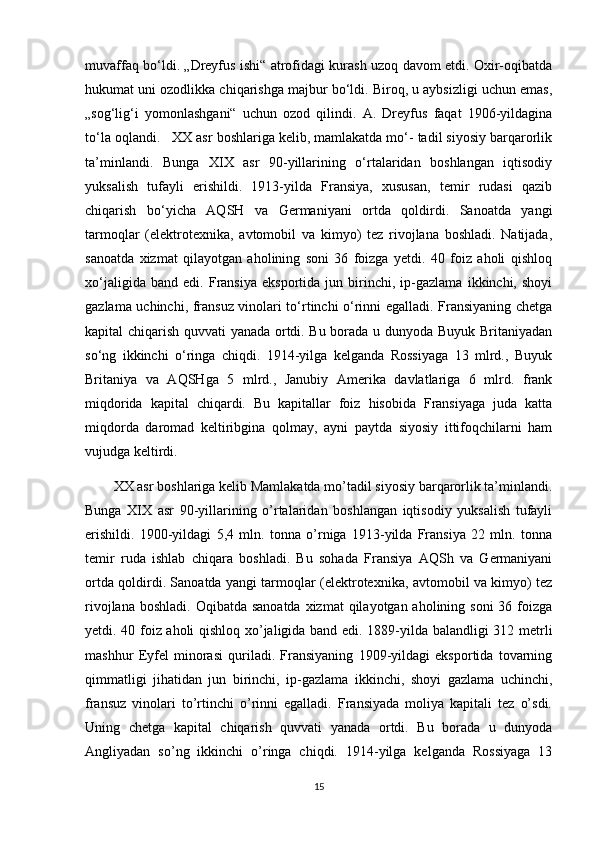 muvaffaq bo‘ldi. „Dreyfus ishi“ atrofidagi kurash uzoq davom etdi. Oxir-oqibatda
hukumat uni ozodlikka chiqarishga majbur bo‘ldi. Biroq, u aybsizligi uchun emas,
„sog‘lig‘i   yomonlashgani“   uchun   ozod   qilindi.   A.   Dreyfus   faqat   1906-yildagina
to‘la oqlandi.      XX asr boshlariga kelib, mamlakatda mo‘- tadil siyosiy barqarorlik
ta’minlandi.   Bunga   XIX   asr   90-yillarining   o‘rtalaridan   boshlangan   iqtisodiy
yuksalish   tufayli   erishildi.   1913-yilda   Fransiya,   xususan,   temir   rudasi   qazib
chiqarish   bo‘yicha   AQSH   va   Germaniyani   ortda   qoldirdi.   Sanoatda   yangi
tarmoqlar   (elektrotexnika,   avtomobil   va   kimyo)   tez   rivojlana   boshladi.   Natijada,
sanoatda   xizmat   qilayotgan   aholining   soni   36   foizga   yetdi.   40   foiz   aholi   qishloq
xo‘jaligida   band   edi.   Fransiya   eksportida   jun   birinchi,   ip-gazlama   ikkinchi,   shoyi
gazlama uchinchi, fransuz vinolari to‘rtinchi o‘rinni egalladi. Fransiyaning chetga
kapital chiqarish quvvati yanada ortdi. Bu borada u dunyoda Buyuk Britaniyadan
so‘ng   ikkinchi   o‘ringa   chiqdi.   1914-yilga   kelganda   Rossiyaga   13   mlrd.,   Buyuk
Britaniya   va   AQSHga   5   mlrd.,   Janubiy   Amerika   davlatlariga   6   mlrd.   frank
miqdorida   kapital   chiqardi.   Bu   kapitallar   foiz   hisobida   Fransiyaga   juda   katta
miqdorda   daromad   keltiribgina   qolmay,   ayni   paytda   siyosiy   ittifoqchilarni   ham
vujudga keltirdi.
XX asr boshlariga kelib Mamlakatda mo’tadil siyosiy barqarorlik ta’minlandi.
Bunga   XIX   asr   90-yillarining   o’rtalaridan   boshlangan   iqtisodiy   yuksalish   tufayli
erishildi.   1900-yildagi   5,4   mln.   tonna   o’rniga   1913-yilda   Fransiya   22   mln.   tonna
temir   ruda   ishlab   chiqara   boshladi.   Bu   sohada   Fransiya   AQSh   va   Germaniyani
ortda qoldirdi. Sanoatda yangi tarmoqlar (elektrotexnika, avtomobil va kimyo) tez
rivojlana boshladi.  Oqibatda sanoatda  xizmat  qilayotgan aholining soni  36 foizga
yetdi. 40 foiz aholi qishloq xo’jaligida band edi. 1889-yilda balandligi 312 metrli
mashhur   Eyfel   minorasi   quriladi.   Fransiyaning   1909-yildagi   eksportida   tovarning
qimmatligi   jihatidan   jun   birinchi,   ip-gazlama   ikkinchi,   shoyi   gazlama   uchinchi,
fransuz   vinolari   to’rtinchi   o’rinni   egalladi.   Fransiyada   moliya   kapitali   tez   o’sdi.
Uning   chetga   kapital   chiqarish   quvvati   yanada   ortdi.   Bu   borada   u   dunyoda
Angliyadan   so’ng   ikkinchi   o’ringa   chiqdi.   1914-yilga   kelganda   Rossiyaga   13
15