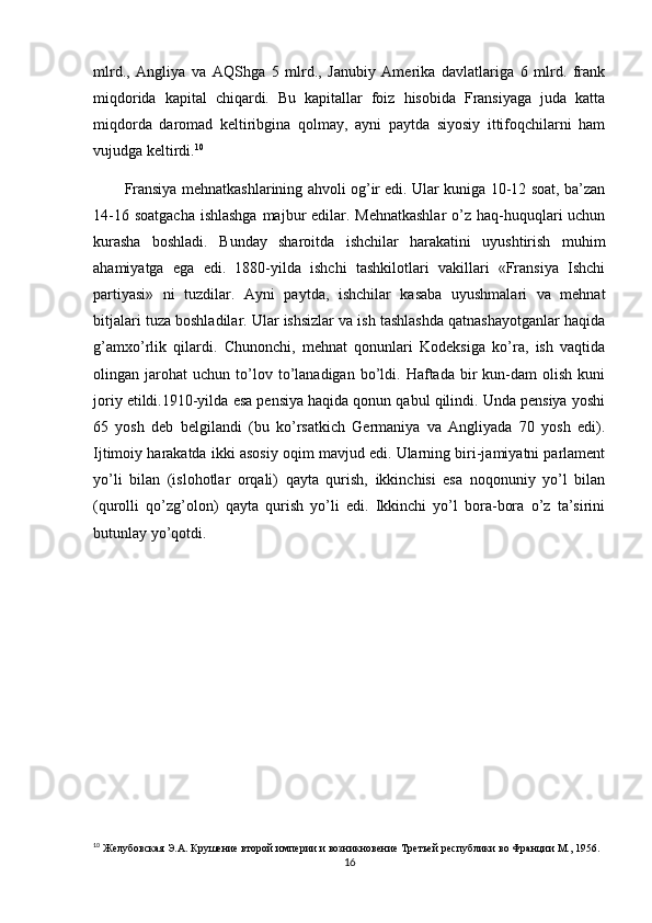 mlrd.,   Angliya   va   AQShga   5   mlrd.,   Janubiy   Amerika   davlatlariga   6   mlrd.   frank
miqdorida   kapital   chiqardi.   Bu   kapitallar   foiz   hisobida   Fransiyaga   juda   katta
miqdorda   daromad   keltiribgina   qolmay,   ayni   paytda   siyosiy   ittifoqchilarni   ham
vujudga keltirdi. 10
 
Fransiya mehnatkashlarining ahvoli og’ir edi. Ular kuniga 10-12 soat, ba’zan
14-16 soatgacha ishlashga  majbur edilar. Mehnatkashlar  o’z haq-huquqlari uchun
kurasha   boshladi.   Bunday   sharoitda   ishchilar   harakatini   uyushtirish   muhim
ahamiyatga   ega   edi.   1880-yilda   ishchi   tashkilotlari   vakillari   «Fransiya   Ishchi
partiyasi»   ni   tuzdilar.   Ayni   paytda,   ishchilar   kasaba   uyushmalari   va   mehnat
bitjalari tuza boshladilar. Ular ishsizlar va ish tashlashda qatnashayotganlar haqida
g’amxo’rlik   qilardi.   Chunonchi,   mehnat   qonunlari   Kodeksiga   ko’ra,   ish   vaqtida
olingan  jarohat   uchun  to’lov  to’lanadigan  bo’ldi.  Haftada   bir   kun-dam   olish   kuni
joriy etildi.1910-yilda esa pensiya haqida qonun qabul qilindi. Unda pensiya yoshi
65   yosh   deb   belgilandi   (bu   ko’rsatkich   Germaniya   va   Angliyada   70   yosh   edi).
Ijtimoiy harakatda ikki asosiy oqim mavjud edi. Ularning biri-jamiyatni parlament
yo’li   bilan   (islohotlar   orqali)   qayta   qurish,   ikkinchisi   esa   noqonuniy   yo’l   bilan
(qurolli   qo’zg’olon)   qayta   qurish   yo’li   edi.   Ikkinchi   yo’l   bora-bora   o’z   ta’sirini
butunlay yo’qotdi. 
10
 Желубовская Э.А. Крушение второй империи и возникновение Третьей республики во Франции М., 1956.
16