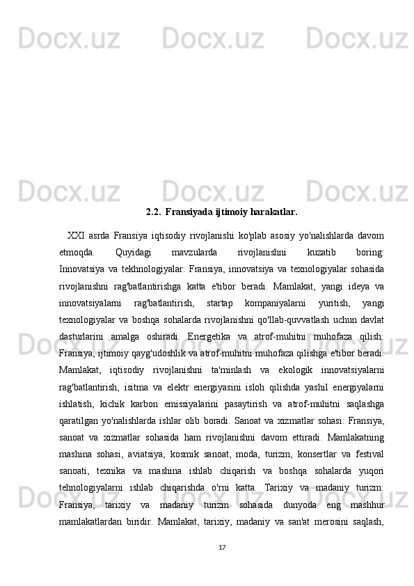 2.2.  Fransiyada ijtimoiy harakatlar.
    XXI   asrda   Fransiya   iqtisodiy   rivojlanishi   ko'plab   asosiy   yo'nalishlarda   davom
etmoqda.   Quyidagi   mavzularda   rivojlanishni   kuzatib   boring:
Innovatsiya   va   tekhnologiyalar:   Fransiya,   innovatsiya   va   texnologiyalar   sohasida
rivojlanishni   rag'batlantirishga   katta   e'tibor   beradi.   Mamlakat,   yangi   ideya   va
innovatsiyalarni   rag'batlantirish,   startap   kompaniyalarni   yuritish,   yangi
texnologiyalar   va   boshqa   sohalarda   rivojlanishni   qo'llab-quvvatlash   uchun   davlat
dasturlarini   amalga   oshiradi.   Energetika   va   atrof-muhitni   muhofaza   qilish:
Fransiya, ijtimoiy qayg'udoshlik va atrof-muhitni muhofaza qilishga e'tibor beradi.
Mamlakat,   iqtisodiy   rivojlanishni   ta'minlash   va   ekologik   innovatsiyalarni
rag'batlantirish,   isitma   va   elektr   energiyasini   isloh   qilishda   yashil   energiyalarni
ishlatish,   kichik   karbon   emissiyalarini   pasaytirish   va   atrof-muhitni   saqlashga
qaratilgan   yo'nalishlarda   ishlar   olib   boradi.   Sanoat   va   xizmatlar   sohasi:   Fransiya,
sanoat   va   xizmatlar   sohasida   ham   rivojlanishni   davom   ettiradi.   Mamlakatning
mashina   sohasi,   aviatsiya,   kosmik   sanoat,   moda,   turizm,   konsertlar   va   festival
sanoati,   texnika   va   mashina   ishlab   chiqarish   va   boshqa   sohalarda   yuqori
tehnologiyalarni   ishlab   chiqarishda   o'rni   katta.   Tarixiy   va   madaniy   turizm:
Fransiya,   tarixiy   va   madaniy   turizm   sohasida   dunyoda   eng   mashhur
mamlakatlardan   biridir.   Mamlakat,   tarixiy,   madaniy   va   san'at   merosini   saqlash,
17