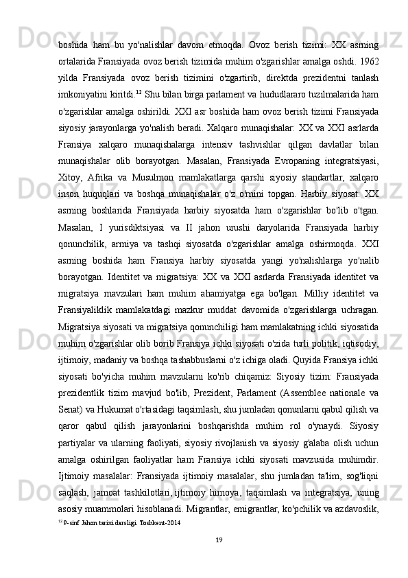 boshida   ham   bu   yo'nalishlar   davom   etmoqda.   Ovoz   berish   tizimi:   XX   asrning
ortalarida Fransiyada ovoz berish tizimida muhim o'zgarishlar amalga oshdi. 1962
yilda   Fransiyada   ovoz   berish   tizimini   o'zgartirib,   direktda   prezidentni   tanlash
imkoniyatini kiritdi. 12
 Shu bilan birga parlament va hududlararo tuzilmalarida ham
o'zgarishlar  amalga oshirildi. XXI asr  boshida ham ovoz berish tizimi Fransiyada
siyosiy jarayonlarga yo'nalish beradi. Xalqaro munaqishalar: XX va XXI asrlarda
Fransiya   xalqaro   munaqishalarga   intensiv   tashvishlar   qilgan   davlatlar   bilan
munaqishalar   olib   borayotgan.   Masalan,   Fransiyada   Evropaning   integratsiyasi,
Xitoy,   Afrika   va   Musulmon   mamlakatlarga   qarshi   siyosiy   standartlar,   xalqaro
inson   huquqlari   va   boshqa   munaqishalar   o'z   o'rnini   topgan.   Harbiy   siyosat:   XX
asrning   boshlarida   Fransiyada   harbiy   siyosatda   ham   o'zgarishlar   bo'lib   o'tgan.
Masalan,   I   yurisdiktsiyasi   va   II   jahon   urushi   daryolarida   Fransiyada   harbiy
qonunchilik,   armiya   va   tashqi   siyosatda   o'zgarishlar   amalga   oshirmoqda.   XXI
asrning   boshida   ham   Fransiya   harbiy   siyosatda   yangi   yo'nalishlarga   yo'nalib
borayotgan.   Identitet   va   migratsiya:   XX   va   XXI   asrlarda   Fransiyada   identitet   va
migratsiya   mavzulari   ham   muhim   ahamiyatga   ega   bo'lgan.   Milliy   identitet   va
Fransiyaliklik   mamlakatdagi   mazkur   muddat   davomida   o'zgarishlarga   uchragan.
Migratsiya siyosati va migratsiya qonunchiligi ham mamlakatning ichki siyosatida
muhim o'zgarishlar olib borib Fransiya ichki siyosati o'zida turli politik, iqtisodiy,
ijtimoiy, madaniy va boshqa tashabbuslarni o'z ichiga oladi. Quyida Fransiya ichki
siyosati   bo'yicha   muhim   mavzularni   ko'rib   chiqamiz:   Siyosiy   tizim:   Fransiyada
prezidentlik   tizim   mavjud   bo'lib,   Prezident,   Parlament   (Assemblee   nationale   va
Senat) va Hukumat o'rtasidagi taqsimlash, shu jumladan qonunlarni qabul qilish va
qaror   qabul   qilish   jarayonlarini   boshqarishda   muhim   rol   o'ynaydi.   Siyosiy
partiyalar   va   ularning   faoliyati,   siyosiy   rivojlanish   va   siyosiy   g'alaba   olish   uchun
amalga   oshirilgan   faoliyatlar   ham   Fransiya   ichki   siyosati   mavzusida   muhimdir.
Ijtimoiy   masalalar:   Fransiyada   ijtimoiy   masalalar,   shu   jumladan   ta'lim,   sog'liqni
saqlash,   jamoat   tashkilotlari,   ijtimoiy   himoya ,   taqsimlash   va   integratsiya,   uning
asosiy muammolari hisoblanadi. Migrantlar, emigrantlar, ko'pchilik va azdavoslik,
12
  9-sinf Jahon tarixi darsligi. Toshkent-2014
19