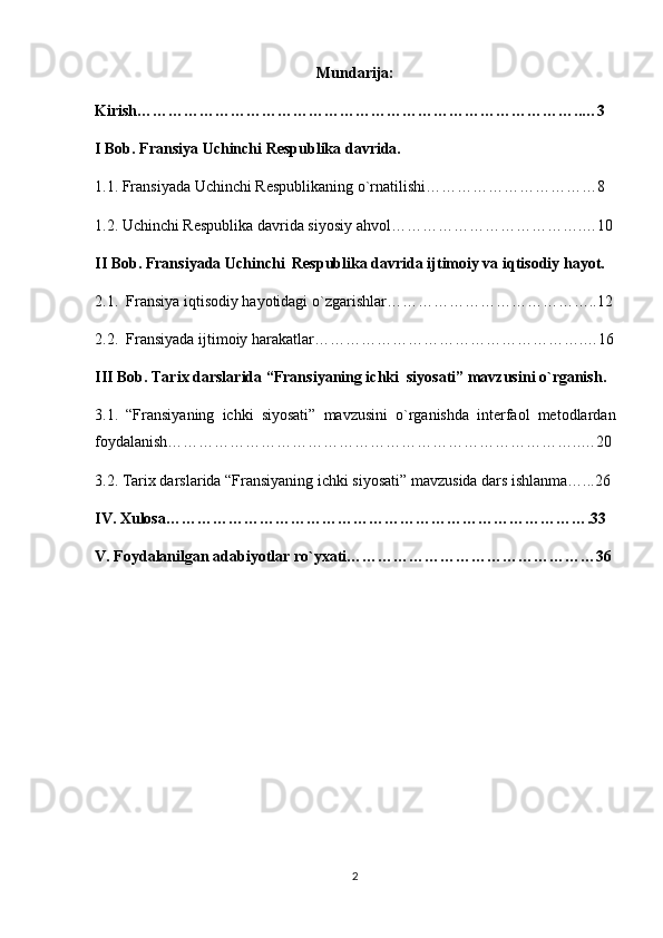 Mundarija:
Kirish…………………………………………………………………………..…3
I Bob. Fransiya Uchinchi Respublika davrida.
1.1. Fransiyada Uchinchi Respublikaning o`rnatilishi……………………………8
1.2. Uchinchi Respublika davrida siyosiy ahvol……………………………….…10
II Bob. Fransiyada Uchinchi  Respublika davrida ijtimoiy va iqtisodiy hayot.
2.1.  Fransiya iqtisodiy hayotidagi o`zgarishlar…………………………………..12
2.2.  Fransiyada ijtimoiy harakatlar…………………………………………….…16
III Bob. Tarix darslarida “Fransiyaning ichki  siyosati” mavzusini o`rganish.
3.1.   “Fransiyaning   ichki   siyosati”   mavzusini   o`rganishda   interfaol   metodlardan
foydalanish……………………………………………………………………..…20
3.2. Tarix darslarida “Fransiyaning ichki siyosati” mavzusida dars ishlanma…...26
IV. Xulosa……………………………………………………………………….33
V. Foydalanilgan adabiyotlar ro`yxati…………………………………………36
2