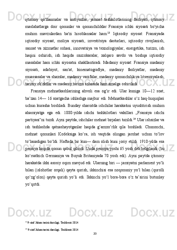 ijtimoiy   qo'llanmalar   va   imtiyozlar,   jamoat   tashkilotlarining   faoliyati,   ijtimoiy
maslahatlarga   doir   qonunlar   va   qonunchiliklar   Fransiya   ichki   siyosati   bo'yicha
muhim   mavzulardan   ba'zi   hisoblansalar   ham. 13
  Iqtisodiy   siyosat:   Fransiyada
iqtisodiy   siyosat,   moliya   siyosati,   investitsiya   dasturlari,   iqtisodiy   rivojlanish,
sanoat   va   xizmatlar   sohasi,   innovatsiya   va   texnologiyalar,   energetika,   turizm,   ish
haqini   oshirish,   ish   haqida   muzokaralar,   xalqaro   savdo   va   boshqa   iqtisodiy
masalalar   ham   ichki   siyosatni   shakllantiradi.   Madaniy   siyosat:   Fransiya   madaniy
siyosati,   adabiyot,   san'at,   kinematografiya,   madaniy   faoliyatlar,   madaniy
muassasalar va shaxslar, madaniy vazifalar, madaniy qonunchilik va litsenziyalash,
tarixiy ob'ektlar va madaniy turizm sohasida ham amalga oshiriladi.
      Fransiya   mehnatkashlarining   ahvoli   esa   og‘ir   edi.   Ular   kuniga   10—12   soat,
ba’zan 14— 16 soatgacha ishlashga majbur edi. Mehnatkashlar o‘z haq-huquqlari
uchun kurasha boshladi. Bunday sharoitda ishchilar harakatini uyushtirish muhim
ahamiyatga   ega   edi.   1880-yilda   ishchi   tashkilotlari   vakillari   „Fransiya   ishchi
partiyasi“ni tuzdi. Ayni paytda, ishchilar mehnat birjalari tuzildi. 14
 Ular ishsizlar va
ish   tashlashda   qatnashayotganlar   haqida   g‘amxo‘rlik   qila   boshladi.   Chunonchi,
mehnat   qonunlari   Kodeksiga   ko‘ra,   ish   vaqtida   olingan   jarohat   uchun   to‘lov
to‘lanadigan bo‘ldi. Haftada bir kun— dam olish kuni joriy etildi. 1910-yilda esa
pensiya haqida qonun qabul qilindi. Unda pensiya yoshi 65 yosh deb belgilandi (bu
ko‘rsatkich   Germaniya   va   Buyuk   Britaniyada   70   yosh   edi).   Ayni   paytda   ijtimoiy
harakatda ikki asosiy oqim mavjud edi. Ularning biri — jamiyatni parlament yo‘li
bilan  (islohotlar   orqali)   qayta   qurish,   ikkinchisi   esa   noqonuniy   yo‘l   bilan  (qurolli
qo‘zg‘olon)   qayta   qurish   yo‘li   edi.   Ikkinchi   yo‘l   bora-bora   o‘z   ta’sirini   butunlay
yo‘qotdi. 
13
  9-sinf Jahon tarixi darsligi. Toshkent-2014
14
 9-sinf Jahon tarixi darsligi. Toshkent-2014
20