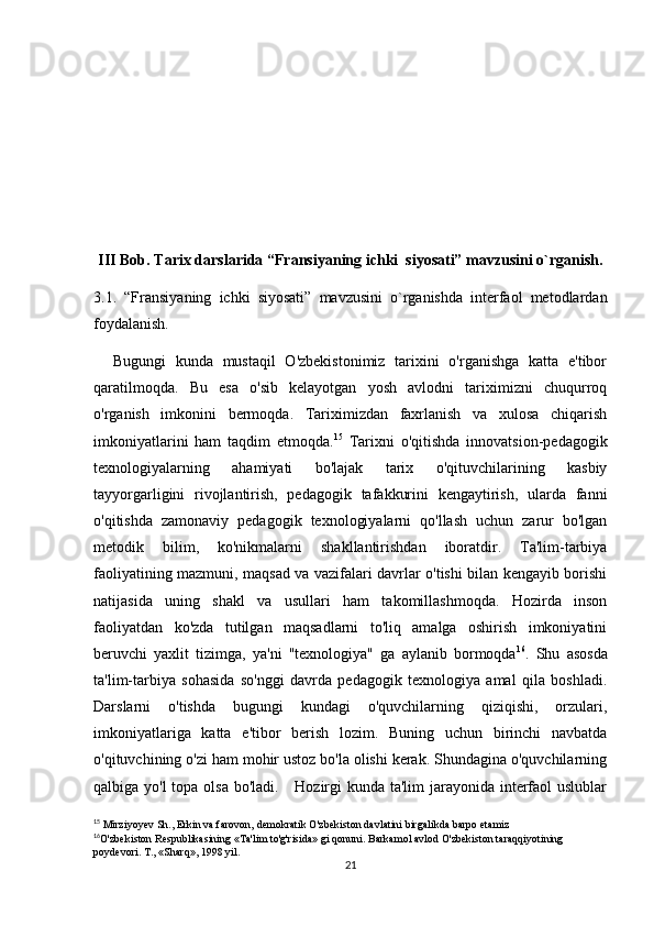 III Bob. Tarix darslarida “Fransiyaning ichki  siyosati” mavzusini o`rganish.
3.1.   “Fransiyaning   ichki   siyosati”   mavzusini   o`rganishda   interfaol   metodlardan
foydalanish.
    Bugungi   kunda   mustaqil   O'zbekistonimiz   tarixini   o'rganishga   katta   e'tibor
qaratilmoqda.   Bu   esa   o'sib   kelayotgan   yosh   avlodni   tariximizni   chuqurroq
o'rganish   imkonini   bermoqda.   Tariximizdan   faxrlanish   va   xulosa   chiqarish
imkoniyatlarini   ham   taqdim   etmoqda. 15
  Tarixni   o'qitishda   innovatsion-pedagogik
texnologiyalarning   ahamiyati   bo'lajak   tarix   o'qituvchilarining   kasbiy
tayyorgarligini   rivojlantirish,   pedagogik   tafakkurini   kengaytirish,   ularda   fanni
o'qitishda   zamonaviy   pedagogik   texnologiyalarni   qo'llash   uchun   zarur   bo'lgan
metodik   bilim,   ko'nikmalarni   shakllantirishdan   iboratdir.   Ta'lim-tarbiya
faoliyatining mazmuni, maqsad va vazifalari davrlar o'tishi bilan kengayib borishi
natijasida   uning   shakl   va   usullari   ham   takomillashmoqda.   Hozirda   inson
faoliyatdan   ko'zda   tutilgan   maqsadlarni   to'liq   amalga   oshirish   imkoniyatini
beruvchi   yaxlit   tizimga,   ya'ni   "texnologiya"   ga   aylanib   bormoqda 16
.   Shu   asosda
ta'lim-tarbiya   sohasida   so'nggi   davrda   pedagogik   texnologiya   amal   qila   boshladi.
Darslarni   o'tishda   bugungi   kundagi   o'quvchilarning   qiziqishi,   orzulari,
imkoniyatlariga   katta   e'tibor   berish   lozim.   Buning   uchun   birinchi   navbatda
o'qituvchining o'zi ham mohir ustoz bo'la olishi kerak. Shundagina o'quvchilarning
qalbiga yo'l  topa olsa bo'ladi.     Hozirgi  kunda ta'lim  jarayonida interfaol uslublar
15
 Mirziyoyev Sh., Erkin va farovon, demokratik O'zbekiston davlatini birgalikda barpo etamiz
16
O'zbekiston Respublikasining «Ta'lim to'g'risida» gi qonuni. Barkamol avlod O'zbekiston taraqqiyotining 
poydevori. T., «Sharq», 1998 yil.
21