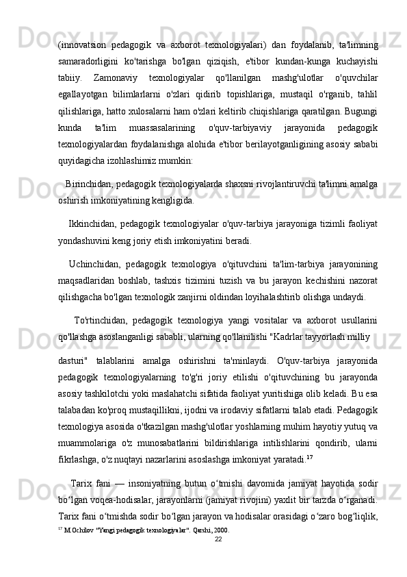 (innovatsion   pedagogik   va   axborot   texnologiyalari)   dan   foydalanib,   ta'limning
samaradorligini   ko'tarishga   bo'lgan   qiziqish,   e'tibor   kundan-kunga   kuchayishi
tabiiy.   Zamonaviy   texnologiyalar   qo'llanilgan   mashg'ulotlar   o'quvchilar
egallayotgan   bilimlarlarni   o'zlari   qidirib   topishlariga,   mustaqil   o'rganib,   tahlil
qilishlariga, hatto xulosalarni ham o'zlari keltirib chiqishlariga qaratilgan. Bugungi
kunda   ta'lim   muassasalarining   o'quv-tarbiyaviy   jarayonida   pedagogik
texnologiyalardan foydalanishga alohida e'tibor berilayotganligining asosiy sababi
quyidagicha izohlashimiz mumkin:
   Birinchidan, pedagogik texnologiyalarda shaxsni rivojlantiruvchi ta'limni amalga
oshirish imkoniyatining kengligida.
      Ikkinchidan,   pedagogik  texnologiyalar   o'quv-tarbiya   jarayoniga   tizimli   faoliyat
yondashuvini keng joriy etish imkoniyatini beradi.
    Uchinchidan,   pedagogik   texnologiya   o'qituvchini   ta'lim-tarbiya   jarayonining
maqsadlaridan   boshlab,   tashxis   tizimini   tuzish   va   bu   jarayon   kechishini   nazorat
qilishgacha bo'lgan texnologik zanjirni oldindan loyihalashtirib olishga undaydi.
      To'rtinchidan,   pedagogik   texnologiya   yangi   vositalar   va   axborot   usullarini
qo'llashga asoslanganligi sababli, ularning qo'llanilishi "Kadrlar tayyorlash milliy
dasturi"   talablarini   amalga   oshirishni   ta'minlaydi.   O'quv-tarbiya   jarayonida
pedagogik   texnologiyalarning   to'g'ri   joriy   etilishi   o'qituvchining   bu   jarayonda
asosiy tashkilotchi yoki maslahatchi sifatida faoliyat yuritishiga olib keladi. Bu esa
talabadan ko'proq mustaqillikni, ijodni va irodaviy sifatlarni talab etadi. Pedagogik
texnologiya asosida o'tkazilgan mashg'ulotlar yoshlarning muhim hayotiy yutuq va
muammolariga   o'z   munosabatlarini   bildirishlariga   intilishlarini   qondirib,   ularni
fikrlashga, o'z nuqtayi nazarlarini asoslashga imkoniyat yaratadi. 17
 
      Tarix   fani   —   insoniyatning   butun   o tmishi   davomida   jamiyat   hayotida   sodirʻ
bo lgan voqea-hodisalar, jarayonlarni (jamiyat rivojini) yaxlit bir tarzda o rganadi.	
ʻ ʻ
Tarix fani o tmishda sodir bo lgan jarayon va hodisalar orasidagi o zaro bog liqlik,	
ʻ ʻ ʻ ʻ
17
 M.Ochilov "Yangi pedagogik texnologiyalar". Qarshi, 2000.
22