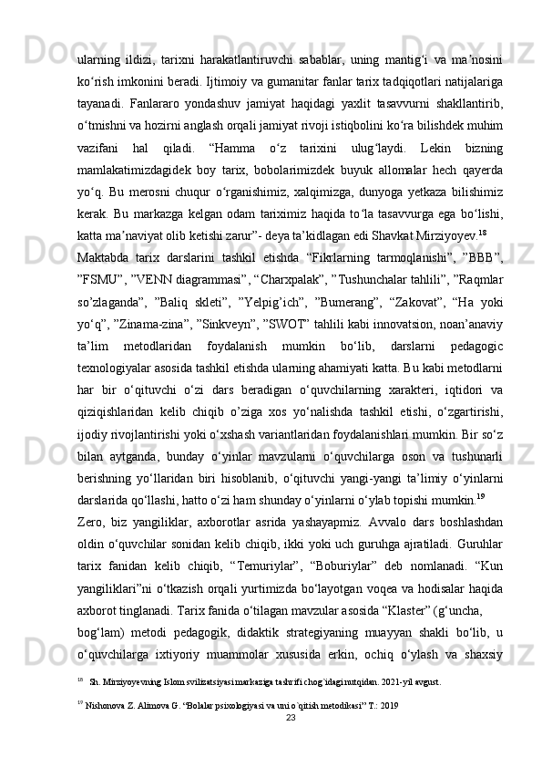 ularning   ildizi,   tarixni   harakatlantiruvchi   sabablar,   uning   mantig i   va   ma nosiniʻ ʼ
ko rish imkonini beradi. Ijtimoiy va gumanitar fanlar tarix tadqiqotlari natijalariga	
ʻ
tayanadi.   Fanlararo   yondashuv   jamiyat   haqidagi   yaxlit   tasavvurni   shakllantirib,
o tmishni va hozirni anglash orqali jamiyat rivoji istiqbolini ko ra bilishdek muhim
ʻ ʻ
vazifani   hal   qiladi.   “Hamma   o z   tarixini   ulug laydi.   Lekin   bizning	
ʻ ʻ
mamlakatimizdagidek   boy   tarix,   bobolarimizdek   buyuk   allomalar   hech   qayerda
yo q.   Bu   merosni   chuqur   o rganishimiz,   xalqimizga,   dunyoga   yetkaza   bilishimiz	
ʻ ʻ
kerak.   Bu   markazga   kelgan   odam   tariximiz   haqida   to la   tasavvurga   ega   bo lishi,	
ʻ ʻ
katta ma naviyat olib ketishi zarur”- deya ta’kidlagan edi Shavkat Mirziyoyev.	
ʼ 18
Maktabda   tarix   darslarini   tashkil   etishda   “Fikrlarning   tarmoqlanishi”,   ”BBB”,
”FSMU”, ”VENN diagrammasi”, “Charxpalak”, ”Tushunchalar tahlili”, ”Raqmlar
so’zlaganda”,   ”Baliq   skleti”,   ”Yelpig’ich”,   ”Bumerang”,   “Zakovat”,   “Ha   yoki
yo‘q”, ”Zinama-zina”, ”Sinkveyn”, ”SWOT” tahlili kabi innovatsion, noan’anaviy
ta’lim   metodlaridan   foydalanish   mumkin   bo‘lib,   darslarni   pedagogic
texnologiyalar asosida tashkil etishda ularning ahamiyati katta. Bu kabi metodlarni
har   bir   o‘qituvchi   o‘zi   dars   beradigan   o‘quvchilarning   xarakteri,   iqtidori   va
qiziqishlaridan   kelib   chiqib   o’ziga   xos   yo‘nalishda   tashkil   etishi,   o‘zgartirishi,
ijodiy rivojlantirishi yoki o‘xshash variantlaridan foydalanishlari mumkin. Bir so‘z
bilan   aytganda,   bunday   o‘yinlar   mavzularni   o‘quvchilarga   oson   va   tushunarli
berishning   yo‘llaridan   biri   hisoblanib,   o‘qituvchi   yangi-yangi   ta’limiy   o‘yinlarni
darslarida qo‘llashi, hatto o‘zi ham shunday o‘yinlarni o‘ylab topishi mumkin. 19
Zero,   biz   yangiliklar,   axborotlar   asrida   yashayapmiz.   Avvalo   dars   boshlashdan
oldin o‘quvchilar sonidan kelib chiqib, ikki yoki uch guruhga ajratiladi. Guruhlar
tarix   fanidan   kelib   chiqib,   “Temuriylar”,   “Boburiylar”   deb   nomlanadi.   “Kun
yangiliklari”ni  o‘tkazish  orqali  yurtimizda  bo‘layotgan  voqea va hodisalar  haqida
axborot tinglanadi. Tarix fanida o‘tilagan mavzular asosida “Klaster” (g‘uncha, 
bog‘lam)   metodi   pedagogik,   didaktik   strategiyaning   muayyan   shakli   bo‘lib,   u
o‘quvchilarga   ixtiyoriy   muammolar   xususida   erkin,   ochiq   o‘ylash   va   shaxsiy
18
    Sh. Mirziyoyevning Islom svilizatsiyasi markaziga tashrifi chog`idagi nutqidan. 2021-yil avgust.
19
  Nishonova Z. Alimova G. “Bolalar psixologiyasi va uni o`qitish metodikasi” T.: 2019
23