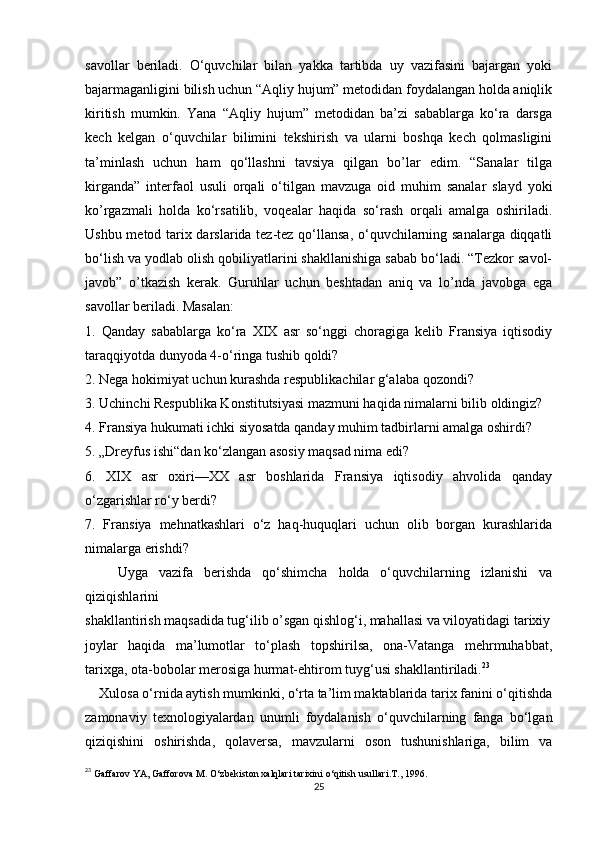 savollar   beriladi.   O‘quvchilar   bilan   yakka   tartibda   uy   vazifasini   bajargan   yoki
bajarmaganligini bilish uchun “Aqliy hujum” metodidan foydalangan holda aniqlik
kiritish   mumkin.   Yana   “Aqliy   hujum”   metodidan   ba’zi   sabablarga   ko‘ra   darsga
kech   kelgan   o‘quvchilar   bilimini   tekshirish   va   ularni   boshqa   kech   qolmasligini
ta’minlash   uchun   ham   qo‘llashni   tavsiya   qilgan   bo’lar   edim.   “Sanalar   tilga
kirganda”   interfaol   usuli   orqali   o‘tilgan   mavzuga   oid   muhim   sanalar   slayd   yoki
ko’rgazmali   holda   ko‘rsatilib,   voqealar   haqida   so‘rash   orqali   amalga   oshiriladi.
Ushbu metod tarix darslarida tez-tez qo‘llansa, o‘quvchilarning sanalarga diqqatli
bo‘lish va yodlab olish qobiliyatlarini shakllanishiga sabab bo‘ladi. “Tezkor savol-
javob”   o’tkazish   kerak.   Guruhlar   uchun   beshtadan   aniq   va   lo’nda   javobga   ega
savollar beriladi. Masalan: 
1.   Qanday   sabablarga   ko‘ra   XIX   asr   so‘nggi   choragiga   kelib   Fransiya   iqtisodiy
taraqqiyotda dunyoda 4-o‘ringa tushib qoldi? 
2. Nega hokimiyat uchun kurashda respublikachilar g‘alaba qozondi?
3. Uchinchi Respublika Konstitutsiyasi mazmuni haqida nimalarni bilib oldingiz?
4. Fransiya hukumati ichki siyosatda qanday muhim tadbirlarni amalga oshirdi? 
5. „Dreyfus ishi“dan ko‘zlangan asosiy maqsad nima edi? 
6.   XIX   asr   oxiri—XX   asr   boshlarida   Fransiya   iqtisodiy   ahvolida   qanday
o‘zgarishlar ro‘y berdi? 
7.   Fransiya   mehnatkashlari   o‘z   haq-huquqlari   uchun   olib   borgan   kurashlarida
nimalarga erishdi?
      Uyga   vazifa   berishda   qo‘shimcha   holda   o‘quvchilarning   izlanishi   va
qiziqishlarini 
shakllantirish maqsadida tug‘ilib o’sgan qishlog‘i, mahallasi va viloyatidagi tarixiy
joylar   haqida   ma’lumotlar   to‘plash   topshirilsa,   ona-Vatanga   mehrmuhabbat,
tarixga, ota-bobolar merosiga hurmat-ehtirom tuyg‘usi shakllantiriladi. 23
    Xulosa o‘rnida aytish mumkinki, o‘rta ta’lim maktablarida tarix fanini o‘qitishda
zamonaviy   texnologiyalardan   unumli   foydalanish   o‘quvchilarning   fanga   bo‘lgan
qiziqishini   oshirishda,   qolaversa,   mavzularni   oson   tushunishlariga,   bilim   va
23
  Gaffarov   YA ,  Gafforova   M .  O ‘ zbekiston   xalqlari   tarixini   o ‘ qitish   usullari . T ., 1996.
25