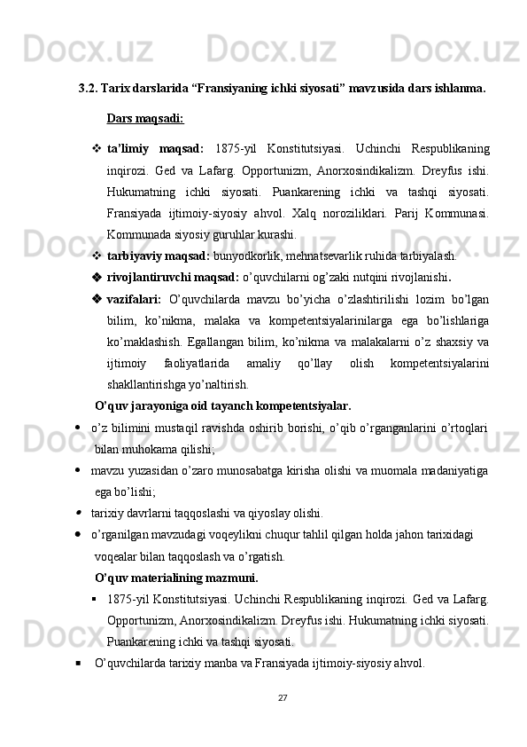 3.2. Tarix darslarida “Fransiyaning ichki siyosati” mavzusida dars ishlanma.
Dars maqsadi:
 ta’limiy   maqsad:   1875-yil   Konstitutsiyasi.   Uchinchi   Respublikaning
inqirozi.   Ged   va   Lafarg.   Opportunizm,   Anorxosindikalizm.   Dreyfus   ishi.
Hukumatning   ichki   siyosati.   Puankarening   ichki   va   tashqi   siyosati.
Fransiyada   ijtim o iy - siyosiy   ahvol.   Xalq   noroziliklari.   Parij   Kommunasi.
Kommunada siyosiy guruhlar kurashi. 
 tarbiyaviy maqsad:  bunyodkorlik, mehnatsevarlik ruhida tarbiyalash.
 rivojlantiruvchi maqsad:  o’quvchilarni og’zaki nutqini rivojlanishi .
 vazifalari:   O’quvchilarda   mavzu   bo’yicha   o’zlashtirilishi   lozim   bo’lgan
bilim,   ko’nikma,   malaka   va   kompetentsiyalarinilarga   ega   bo’lishlariga
ko’maklashish.   Egallangan   bilim,   ko’nikma   va   malakalarni   o’z   shaxsiy   va
ijtimoiy   faoliyatlarida   amaliy   qo’llay   olish   kompetentsiyalarini
shakllantirishga yo’naltirish.
O’quv jarayoniga oid tayanch kompe ten ts iyalar.
 o’z   bilimini  mustaqil  ravishda   oshirib  borishi,   o’qib  o’rganganlarini  o’rtoqlari
bilan muhokama qilishi;
 mavzu yuzasidan o’zaro munosabatga kirisha olishi va muomala madaniyatiga
ega bo’lishi;
tarixiy davrlarni taqqoslashi va qiyoslay olishi.
 o’rganilgan mavzudagi voqeylikni chuqur tahlil qilgan holda jahon tarixidagi 
voqealar bilan taqqoslash va o’rgatish.
O’quv materialining mazmuni.
 1875-yil Konstitutsiyasi. Uchinchi  Respublikaning inqirozi. Ged va Lafarg.
Opportunizm, Anorxosindikalizm. Dreyfus ishi. Hukumatning ichki siyosati.
Puankarening ichki va tashqi siyosati. 
 O’quvchilarda tarixiy manba va  Fransiyada ijtimoiy-siyosiy ahvol .
27