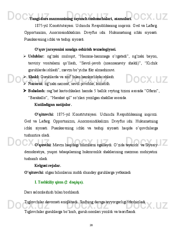 Yangi dars mazmunining tayanch tushunchalari,  atamalari.
1875-yil  Konstitutsiyasi.  Uchinchi  Respublikaning inqirozi. Ged va Lafarg.
Opportunizm,   Anorxosindikalizm.   Dreyfus   ishi.   Hukumatning   ichki   siyosati.
Puankarening ichki va tashqi siyosati. 
O’quv jarayonini amalga oshirish texnologiyasi.
 Uslublar:   o g’ zaki   muloqot,   “ H amma-hammaga   o’rgatadi”,   o g’ zaki   bayon,
tasviriy   vositalarni   qo’llash,   “Savol-javob   (noanoanaviy   shakli)”,   “Kichik
guruhlarda ishlash”, mavzu bo’yicha fikr almashinuvi.
 Shakl:  Guruhlarda va sinf  bilan hamkorlikda ishlash.
 Nazorat:  o g’ zaki nazorat, savol-javoblar, kuzatish.
 Baholash:   rag’bat kartochkalari hamda   5   ballik reyting tizimi  aso sida   “Ofarin”,
“Barakallo”,  “ H arakat qil” s o’ zlari yozilgan shakllar asosida.
Kutiladigan natijalar.
O’qituvchi:   1875-yil   Konstitutsiyasi.   Uchinchi   Respublikaning   inqirozi.
Ged   va   Lafarg.   Opportunizm,   Anorxosindikalizm.   Dreyfus   ishi.   Hukumatning
ichki   siyosati.   Puankarening   ichki   va   tashqi   siyosati   haqida   o’quvchilarga
tushuntira oladi. 
O’quvchi:   M avzu haqidagi bilimlarni egallaydi. O’zida tayanch  va Siyosiy
demokratiya,   yuqori   tabaqalarning   hukmronlik   shaklarining   mazmun   mohiyatini
tushunib oladi.  
Kelgusi rejalar.
O’qituvchi:  olgan bilimlarini xuddi shunday guruhlarga yetkazadi
I. Tashkiliy qism  (2  daqiqa). 
Dars salomlashish bilan boshlandi.
Tiglovchilar davomati aniqlanadi. Sinfning darsga tayyorgarligi tekshiriladi.
Tiglovchilar guruhlarga bo’linib, guruh nomlari yozildi va taoriflandi.
28