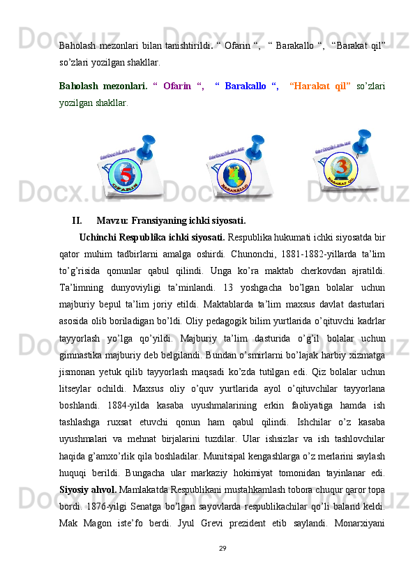 Baholash   mezonlari   bilan   tanishtirildi .   “   Ofarin   “,     “   Barakallo   “,     “ B arakat   qil”
s o’ zlari yozilgan shakllar.
Ba h olash   mezonlari.   “   Ofarin   “,     “   Barakallo   “,     “ H arakat   qil”   s o’ zlari
yozilgan shakllar.
                        
II. Mavzu:  Fransiyaning ichki siyosati.
Uchinchi Respublika ichki siyosati.  Respublika hukumati ichki siyosatda bir
qator   muhim   tadbirlarni   amalga   oshirdi.   Chunonchi,   1881-1882-yillarda   ta’lim
to’g’risida   qonunlar   qabul   qilindi.   Unga   ko’ra   maktab   cherkovdan   ajratildi.
Ta’limning   dunyoviyligi   ta’minlandi.   13   yoshgacha   bo’lgan   bolalar   uchun
majburiy   bepul   ta’lim   joriy   etildi.   Maktablarda   ta’lim   maxsus   davlat   dasturlari
asosida olib boriladigan bo’ldi. Oliy pedagogik bilim yurtlarida o’qituvchi kadrlar
tayyorlash   yo’lga   qo’yildi.   Majburiy   ta’lim   dasturida   o’g’il   bolalar   uchun
gimnastika majburiy deb belgilandi. Bundan o’smirlarni bo’lajak harbiy xizmatga
jismonan   yetuk   qilib   tayyorlash   maqsadi   ko’zda   tutilgan   edi.   Qiz   bolalar   uchun
litseylar   ochildi.   Maxsus   oliy   o’quv   yurtlarida   ayol   o’qituvchilar   tayyorlana
boshlandi.   1884-yilda   kasaba   uyushmalarining   erkin   faoliyatiga   hamda   ish
tashlashga   ruxsat   etuvchi   qonun   ham   qabul   qilindi.   Ishchilar   o’z   kasaba
uyushmalari   va   mehnat   birjalarini   tuzdilar.   Ular   ishsizlar   va   ish   tashlovchilar
haqida g’amxo’rlik qila boshladilar. Munitsipal kengashlarga o’z merlarini saylash
huquqi   berildi.   Bungacha   ular   markaziy   hokimiyat   tomonidan   tayinlanar   edi.
Siyosiy ahvol.  Mamlakatda Respublikani mustahkamlash tobora chuqur qaror topa
bordi.   1876-yilgi   Senatga   bo’lgan   sayovlarda   respublikachilar   qo’li   baland   keldi.
Mak   Magon   iste’fo   berdi.   Jyul   Grevi   prezident   etib   saylandi.   Monarxiyani
29