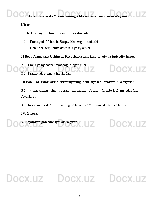 Tarix darslarida “Fransiyaning ichki siyosati “ mavzusini o`rganish.
Kirish.
I Bob. Fransiya Uchinchi Respublika davrida.
1.1. Fransiyada Uchinchi Respublikaning o`rnatilishi.
1.2. Uchinchi Respublika davrida siyosiy ahvol.
II Bob. Fransiyada Uchinchi  Respublika davrida ijtimoiy va iqtisodiy hayot.
2.1.  Fransiya iqtisodiy hayotidagi o`zgarishlar.
2.2.  Fransiyada ijtimoiy harakatlar.
III Bob. Tarix darslarida “Fransiyaning ichki  siyosati” mavzusini o`rganish.
3.1.   “Fransiyaning   ichki   siyosati”   mavzusini   o`rganishda   interfaol   metodlardan
foydalanish.
3.2. Tarix darslarida “Fransiyaning ichki siyosati” mavzusida dars ishlanma.
IV. Xulosa.
V. Foydalanilgan adabiyotlar ro`yxati.
3