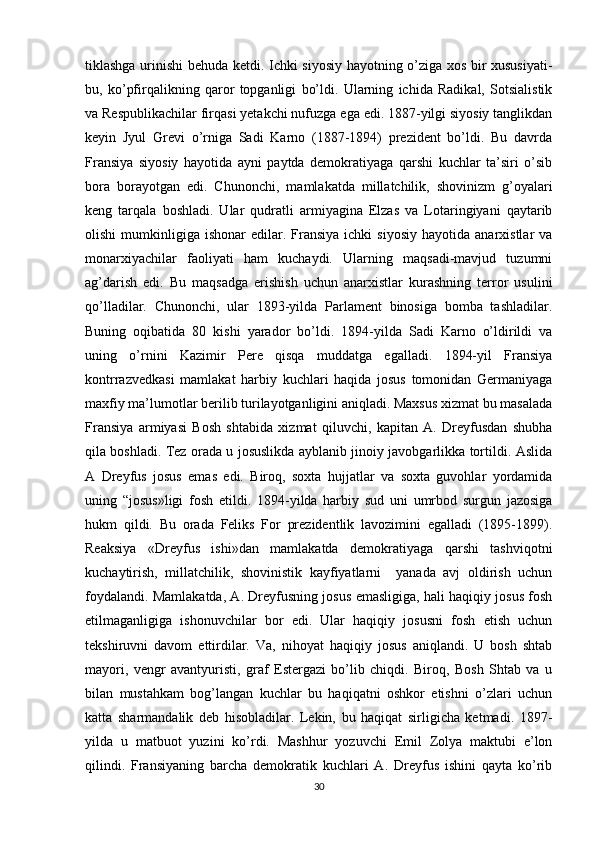 tiklashga urinishi behuda ketdi. Ichki siyosiy hayotning o’ziga xos bir xususiyati-
bu,   ko’pfirqalikning   qaror   topganligi   bo’ldi.   Ularning   ichida   Radikal,   Sotsialistik
va Respublikachilar firqasi yetakchi nufuzga ega edi. 1887-yilgi siyosiy tanglikdan
keyin   Jyul   Grevi   o’rniga   Sadi   Karno   (1887-1894)   prezident   bo’ldi.   Bu   davrda
Fransiya   siyosiy   hayotida   ayni   paytda   demokratiyaga   qarshi   kuchlar   ta’siri   o’sib
bora   borayotgan   edi.   Chunonchi,   mamlakatda   millatchilik,   shovinizm   g’oyalari
keng   tarqala   boshladi.   Ular   qudratli   armiyagina   Elzas   va   Lotaringiyani   qaytarib
olishi  mumkinligiga  ishonar   edilar.  Fransiya   ichki   siyosiy   hayotida  anarxistlar   va
monarxiyachilar   faoliyati   ham   kuchaydi.   Ularning   maqsadi-mavjud   tuzumni
ag’darish   edi.   Bu   maqsadga   erishish   uchun   anarxistlar   kurashning   terror   usulini
qo’lladilar.   Chunonchi,   ular   1893-yilda   Parlament   binosiga   bomba   tashladilar.
Buning   oqibatida   80   kishi   yarador   bo’ldi.   1894-yilda   Sadi   Karno   o’ldirildi   va
uning   o’rnini   Kazimir   Pere   qisqa   muddatga   egalladi.   1894-yil   Fransiya
kontrrazvedkasi   mamlakat   harbiy   kuchlari   haqida   josus   tomonidan   Germaniyaga
maxfiy ma’lumotlar berilib turilayotganligini aniqladi. Maxsus xizmat bu masalada
Fransiya   armiyasi   Bosh   shtabida   xizmat   qiluvchi,   kapitan   A.   Dreyfusdan   shubha
qila boshladi. Tez orada u josuslikda ayblanib jinoiy javobgarlikka tortildi. Aslida
A   Dreyfus   josus   emas   edi.   Biroq,   soxta   hujjatlar   va   soxta   guvohlar   yordamida
uning   “josus»ligi   fosh   etildi.   1894-yilda   harbiy   sud   uni   umrbod   surgun   jazosiga
hukm   qildi.   Bu   orada   Feliks   For   prezidentlik   lavozimini   egalladi   (1895-1899).
Reaksiya   «Dreyfus   ishi»dan   mamlakatda   demokratiyaga   qarshi   tashviqotni
kuchaytirish,   millatchilik,   shovinistik   kayfiyatlarni     yanada   avj   oldirish   uchun
foydalandi. Mamlakatda, A. Dreyfusning josus emasligiga, hali haqiqiy josus fosh
etilmaganligiga   ishonuvchilar   bor   edi.   Ular   haqiqiy   josusni   fosh   etish   uchun
tekshiruvni   davom   ettirdilar.   Va,   nihoyat   haqiqiy   josus   aniqlandi.   U   bosh   shtab
mayori,   vengr   avantyuristi,   graf   Estergazi   bo’lib   chiqdi.   Biroq,   Bosh   Shtab   va   u
bilan   mustahkam   bog’langan   kuchlar   bu   haqiqatni   oshkor   etishni   o’zlari   uchun
katta   sharmandalik   deb   hisobladilar.   Lekin,   bu   haqiqat   sirligicha   ketmadi.   1897-
yilda   u   matbuot   yuzini   ko’rdi.   Mashhur   yozuvchi   Emil   Zolya   maktubi   e’lon
qilindi.   Fransiyaning   barcha   demokratik   kuchlari   A.   Dreyfus   ishini   qayta   ko’rib
30