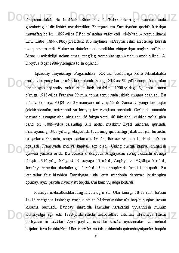 chiqishni   talab   eta   boshladi.   Sharmanda   bo’lishni   istamagan   kuchlar   soxta
guvohning   o’ldirilishini   uyushtirdilar.   Estergazi   esa   Fransiyadan   qochib   ketishga
muvaffaq   bo’ldi.   1899-yilda   F.For   to’satdan   vafot   etdi.   «Mo’tadil»   respublikachi
Emil   Lube   (1899-1906)   prezident   etib   saylandi.   «Dreyfus   ishi»   atrofidagi   kurash
uzoq   davom   etdi.   Hukmron   doiralar   uni   ozodlikka   chiqarishga   majbur   bo’ldilar.
Biroq, u aybsizligi uchun emas, «sog’ligi yomonlashgani» uchun ozod qilindi. A.
Dreyfus faqat 1906-yildagina to’la oqlandi. 
Iqtisodiy   hayotidagi   o’zgarishlar.   XX   asr   boshlariga   kelib   Mamlakatda
mo’tadil siyosiy barqarorlik ta’minlandi. Bunga XIX asr 90-yillarining o’rtalaridan
boshlangan   iqtisodiy   yuksalish   tufayli   erishildi.   1900-yildagi   5,4   mln.   tonna
o’rniga 1913-yilda Fransiya 22 mln. tonna temir ruda ishlab chiqara boshladi. Bu
sohada   Fransiya   AQSh   va   Germaniyani   ortda   qoldirdi.   Sanoatda   yangi   tarmoqlar
(elektrotexnika,   avtomobil   va   kimyo)   tez   rivojlana   boshladi.   Oqibatda   sanoatda
xizmat qilayotgan aholining soni 36 foizga yetdi. 40 foiz aholi qishloq xo’jaligida
band   edi.   1889-yilda   balandligi   312   metrli   mashhur   Eyfel   minorasi   quriladi.
Fransiyaning   1909-yildagi   eksportida   tovarning   qimmatligi   jihatidan   jun   birinchi,
ip-gazlama   ikkinchi,   shoyi   gazlama   uchinchi,   fransuz   vinolari   to’rtinchi   o’rinni
egalladi.   Fransiyada   moliya   kapitali   tez   o’sdi.   Uning   chetga   kapital   chiqarish
quvvati   yanada   ortdi.   Bu   borada   u   dunyoda   Angliyadan   so’ng   ikkinchi   o’ringa
chiqdi.   1914-yilga   kelganda   Rossiyaga   13   mlrd.,   Angliya   va   AQShga   5   mlrd.,
Janubiy   Amerika   davlatlariga   6   mlrd.   frank   miqdorida   kapital   chiqardi.   Bu
kapitallar   foiz   hisobida   Fransiyaga   juda   katta   miqdorda   daromad   keltiribgina
qolmay, ayni paytda siyosiy ittifoqchilarni ham vujudga keltirdi. 
Fransiya mehnatkashlarining ahvoli og’ir edi. Ular kuniga 10-12 soat, ba’zan
14-16 soatgacha ishlashga  majbur edilar. Mehnatkashlar  o’z haq-huquqlari uchun
kurasha   boshladi.   Bunday   sharoitda   ishchilar   harakatini   uyushtirish   muhim
ahamiyatga   ega   edi.   1880-yilda   ishchi   tashkilotlari   vakillari   «Fransiya   Ishchi
partiyasi»   ni   tuzdilar.   Ayni   paytda,   ishchilar   kasaba   uyushmalari   va   mehnat
bitjalari tuza boshladilar. Ular ishsizlar va ish tashlashda qatnashayotganlar haqida
31