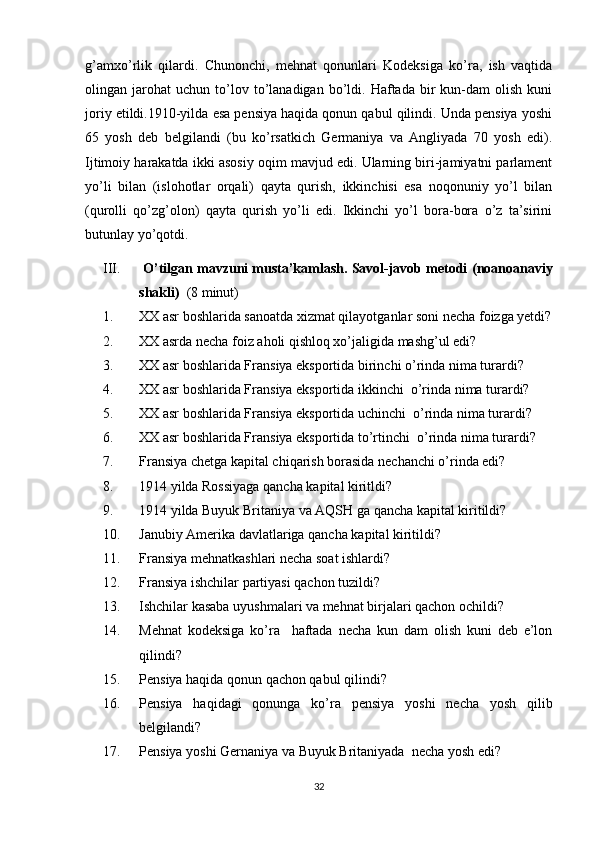 g’amxo’rlik   qilardi.   Chunonchi,   mehnat   qonunlari   Kodeksiga   ko’ra,   ish   vaqtida
olingan  jarohat   uchun  to’lov  to’lanadigan  bo’ldi.  Haftada   bir   kun-dam   olish   kuni
joriy etildi.1910-yilda esa pensiya haqida qonun qabul qilindi. Unda pensiya yoshi
65   yosh   deb   belgilandi   (bu   ko’rsatkich   Germaniya   va   Angliyada   70   yosh   edi).
Ijtimoiy harakatda ikki asosiy oqim mavjud edi. Ularning biri-jamiyatni parlament
yo’li   bilan   (islohotlar   orqali)   qayta   qurish,   ikkinchisi   esa   noqonuniy   yo’l   bilan
(qurolli   qo’zg’olon)   qayta   qurish   yo’li   edi.   Ikkinchi   yo’l   bora-bora   o’z   ta’sirini
butunlay yo’qotdi. 
III.  O’tilgan mavzuni musta’kamlash. Savol-javob metodi  ( noanoanaviy
shakli )    (8 minut)
1. XX asr boshlarida sanoatda xizmat qilayotganlar soni necha foizga yetdi?
2. XX asrda necha foiz aholi qishloq xo’jaligida mashg’ul edi?
3. XX asr boshlarida Fransiya eksportida birinchi o’rinda nima turardi?
4. XX asr boshlarida Fransiya eksportida ikkinchi  o’rinda nima turardi?
5. XX asr boshlarida Fransiya eksportida uchinchi  o’rinda nima turardi?
6. XX asr boshlarida Fransiya eksportida to’rtinchi  o’rinda nima turardi?
7. Fransiya chetga kapital chiqarish borasida nechanchi o’rinda edi?
8. 1914 yilda Rossiyaga qancha kapital kiritldi?
9. 1914 yilda Buyuk Britaniya va AQSH ga qancha kapital kiritildi?
10. Janubiy Amerika davlatlariga qancha kapital kiritildi?
11. Fransiya mehnatkashlari necha soat ishlardi?
12. Fransiya ishchilar partiyasi qachon tuzildi?
13. Ishchilar kasaba uyushmalari va mehnat birjalari qachon ochildi?
14. Mehnat   kodeksiga   ko’ra     haftada   necha   kun   dam   olish   kuni   deb   e’lon
qilindi?
15. Pensiya haqida qonun qachon qabul qilindi?
16. Pensiya   haqidagi   qonunga   ko’ra   pensiya   yoshi   necha   yosh   qilib
belgilandi?
17. Pensiya yoshi Gernaniya va Buyuk Britaniyada  necha yosh edi?
32