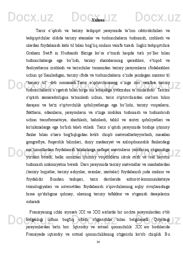 Xulosa
      Tarix   o’qitish   va   tarixiy   tadqiqot   jarayonida   ta’lim   ishtirokchilari   va
tadqiqotchilar   oldida   tarixiy   atamalar   va   tushunchalarni   tushunish,   izohlash   va
ulardan foydalanish kabi til bilan bog’liq muhim vazifa turadi. Ingliz tadqiqotchisi
Graham   Swift   in   Husbands   fikriga   ko’ra   o’tmish   haqida   turli   yo’llar   bilan
tushunchalarga   ega   bo’lish,   tarixiy   shaxslarninig   qarashlari,   e’tiqod   va
faoliyatlarini   izohlash   va   tarixchilar   tomonidan   tarixiy   jarayonlarni   ifodalashlari
uchun qo’llaniladigan,  tarixiy ifoda va tushunchalarni  o’zida jamlagan maxsus  til
“tarixiy   til”   deb   nomanadi.Tarix   o’qituvchisining   o’ziga   xos   vazifasi   tarixiy
tushunchalarni o’rgatish bilan birga uni kelajakga yetkzishni ta’minlashdir. Tarixni
o'qitish   samaradorligini   ta'minlash   uchun,   tarix   o'qituvchisidan   ma'lum   bilim
darajasi   va   ba'zi   o'qituvchilik   qobiliyatlariga   ega   bo’lishi,   tarixiy   voqealarni,
faktlarni,   odamlarni,   jarayonlarni   va   o'ziga   xoslikni   tushunish   va   tushuntirish
uchun   transformatsiya,   sharhlash,   baholash,   tahlil   va   sintez   qobiliyatlari   va
ko'nikmalarga   ega   bo'lish   talab   etiladi.   Tarix   o’qitish   jarayonida   boshqa   ijtimoiy
fanlar   bilan   o'zaro   bog'liqligidan   kelib   chiqib   materiallartayyorlash,   masalan
geografiya,   fuqarolik   bilimlari,   diniy   madaniyat   va   axloqshunoslik   fanlaridagi
ma’lumotlardan foydalanish talabalarga nafaqat mavzularni yaxshiroq o'rganishga
yordam   beradi,   balki   umuman   ijtimoiy   voqeliklarni   idrok   etish   va   real   hayotni
tushunish imkoniyatini beradi. Dars jarayonida tarixiy materiallar va manbalardan
(tarixiy   hujjatlar,   tarixiy   ashyolar,   rasmlar,   xaritalar)   foydalanish   juda   muhim   va
foydalidir.   Bundan   tashqari,   tarix   darslarida   axborot-kommunikatsiya
texnologiyalari   va   internetdan   foydalanish   o'quvchilarning   aqliy   rivojlanishiga
hissa   qo'shibgina   qolmay,   ularning   tarixiy   tafakkur   va   o'rganish   darajalarini
oshiradi.
    Fransiyaning   ichki   siyosati   XX   va   XXI   asrlarda   bir   nechta   jarayonlardan   o'tib
kelganligi   uchun   bog'liq   o'larli   o'zgarishlar   bilan   belgilanadi.   Quyidagi
jarayonlardan   ba'zi   biri:   Iqtisodiy   va   sotsial   qonunchilik:   XX   asr   boshlarida
Fransiyada   iqtisodiy   va   sotsial   qonunchilikning   o'zgarishi   ko'rib   chiqildi.   Bu
34