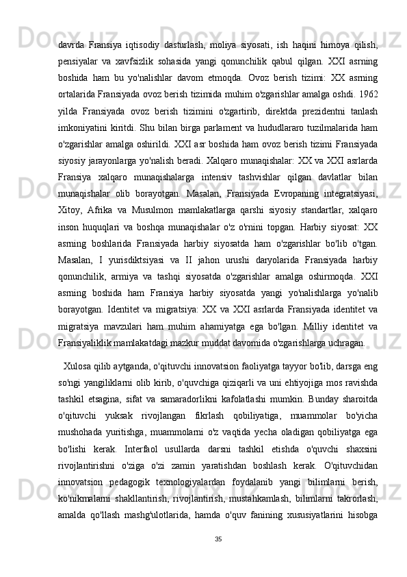 davrda   Fransiya   iqtisodiy   dasturlash,   moliya   siyosati,   ish   haqini   himoya   qilish,
pensiyalar   va   xavfsizlik   sohasida   yangi   qonunchilik   qabul   qilgan.   XXI   asrning
boshida   ham   bu   yo'nalishlar   davom   etmoqda.   Ovoz   berish   tizimi:   XX   asrning
ortalarida Fransiyada ovoz berish tizimida muhim o'zgarishlar amalga oshdi. 1962
yilda   Fransiyada   ovoz   berish   tizimini   o'zgartirib,   direktda   prezidentni   tanlash
imkoniyatini  kiritdi.  Shu  bilan   birga  parlament  va  hududlararo  tuzilmalarida  ham
o'zgarishlar  amalga oshirildi. XXI asr  boshida ham ovoz berish tizimi Fransiyada
siyosiy jarayonlarga yo'nalish beradi. Xalqaro munaqishalar: XX va XXI asrlarda
Fransiya   xalqaro   munaqishalarga   intensiv   tashvishlar   qilgan   davlatlar   bilan
munaqishalar   olib   borayotgan.   Masalan,   Fransiyada   Evropaning   integratsiyasi,
Xitoy,   Afrika   va   Musulmon   mamlakatlarga   qarshi   siyosiy   standartlar,   xalqaro
inson   huquqlari   va   boshqa   munaqishalar   o'z   o'rnini   topgan.   Harbiy   siyosat:   XX
asrning   boshlarida   Fransiyada   harbiy   siyosatda   ham   o'zgarishlar   bo'lib   o'tgan.
Masalan,   I   yurisdiktsiyasi   va   II   jahon   urushi   daryolarida   Fransiyada   harbiy
qonunchilik,   armiya   va   tashqi   siyosatda   o'zgarishlar   amalga   oshirmoqda.   XXI
asrning   boshida   ham   Fransiya   harbiy   siyosatda   yangi   yo'nalishlarga   yo'nalib
borayotgan.   Identitet   va   migratsiya:   XX   va   XXI   asrlarda   Fransiyada   identitet   va
migratsiya   mavzulari   ham   muhim   ahamiyatga   ega   bo'lgan.   Milliy   identitet   va
Fransiyaliklik mamlakatdagi mazkur muddat davomida o'zgarishlarga uchragan.
    Xulosa qilib aytganda, o'qituvchi innovatsion faoliyatga tayyor bo'lib, darsga eng
so'ngi yangiliklarni olib kirib, o'quvchiga qiziqarli va uni ehtiyojiga mos ravishda
tashkil   etsagina,   sifat   va   samaradorlikni   kafolatlashi   mumkin.   Bunday   sharoitda
o'qituvchi   yuksak   rivojlangan   fikrlash   qobiliyatiga,   muammolar   bo'yicha
mushohada   yuritishga,   muammolarni   o'z   vaqtida   yecha   oladigan   qobiliyatga   ega
bo'lishi   kerak.   Interfaol   usullarda   darsni   tashkil   etishda   o'quvchi   shaxsini
rivojlantirishni   o'ziga   o'zi   zamin   yaratishdan   boshlash   kerak.   O'qituvchidan
innovatsion   pedagogik   texnologiyalardan   foydalanib   yangi   bilimlarni   berish,
ko'nikmalarni   shakllantirish,   rivojlantirish,   mustahkamlash,   bilimlarni   takrorlash,
amalda   qo'llash   mashg'ulotlarida,   hamda   o'quv   fanining   xususiyatlarini   hisobga
35