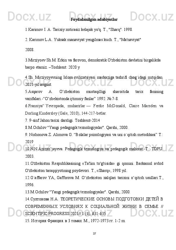 Foydalanilgan adabiyotlar
1.Karimov I. A. Tarixiy xotirasiz kelajak yo'q. T., "Sharq". 1998.
2. Karimov L.A. Yuksak manaviyat yengilmas kuch. T., "Ma'naviyat"
2008.
3.Mirziyoev Sh.M. Erkin va farovon, demokratik O'zbekiston davlatini birgalikda 
barpo etamiz. –Toshkent: 2020 y
4.Sh. Mirziyoyevning Islom svilizatsiyasi  markaziga tashrifi  chog`idagi nutqidan.
2021-yil avgust.
5.Asqarov   A.   O‘zbekiston   mustaqilligi   sharoitida   tarix   fanining
vazifalari.-“O‘zbekistonda ijtimoiy fanlar” 1992. № 7-8.
6. Fransiya“   Yevropa da,   muharirlar   —   Ferdie   McDonald,   Claire   Marsden   va
Dorling Kindersley (Gale, 2010), 144-217-betlar.  
7.  9-sinf Jahon tarixi darsligi. Toshkent-2014
8.M.Ochilov "Yangi pedagogik texnologiyalar". Qarshi, 2000.
9. Nishonova Z. Alimova G. “Bolalar psixologiyasi va uni o`qitish metodikasi” T.:
2019
10.N.N.Azizxo’jayeva.   Pedagogik   texnologiya   va   pedagogik   mahorat.-T.:   TDPU.
2003.
11. O'zbekiston   Respublikasining   «Ta'lim   to'g'risida»   gi   qonuni.   Barkamol   avlod
O'zbekiston taraqqiyotining poydevori. T., «Sharq», 1998 yil.
12.G`affarov   YA,   Gafforova   M.   O‘zbekiston   xalqlari   tarixini   o‘qitis h   usullari.T.,
1996.
13.M.Ochilov "Yangi pedagogik texnologiyalar". Qarshi , 2000.
14.Султонова   Н.А.   ТЕОРЕТИЧЕСКИЕ   ОСНОВЫ   ПОДГОТОВКИ   ДЕТЕЙ   В
СОВРЕМЕННЫХ   УСЛОВИЯХ   К   СОЦИАЛЬНОЙ   ЖИЗНИ   В   СЕМЬЕ   //
SCIENTIFIC PROGRESS 2021// 1 (6), 631-635
15. История Франция. в 3 томах. М., 1972-1973 гг. 1-2  m .
37