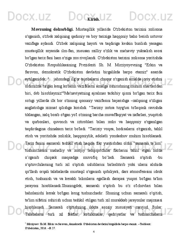 Kirish.
      Mavzuning   dolzarbligi.   Mustaqillik   yillarida   O'zbekiston   tarixini   xolisona
o'rganish, o'zbek xalqining qadimiy va boy tarixiga haqqoniy baho berish ustuvor
vazifaga   aylandi.   O'zbek   xalqining   hayoti   va   taqdiriga   keskin   burilish   yasagan
mustaqillik   soyasida   ilm-fan,   xususan   milliy   o'zlik   va   ma'naviy   yuksalish   asosi
bo'lgan tarix fani ham o'ziga xos rivojlandi. O'zbekiston tarixini xolisona yoritishda
O'zbekiston   Respublikasining   Prezidenti   Sh.   M.   Mirziyoyevning   "Erkin   va
farovon,   demokratik   O'zbekiston   davlatini   birgalikda   barpo   etamiz"   asarida
aytilganidek, "... jahondagi ilg'or tajribalarni chuqur o'rganish amalda joriy etishni
oldimizda turgan keng ko'lamli vazifalarni amalga oshirishning muhim shartlaridan
biri,   deb   hisoblaymiz" 1
Ma'naviyatning   ajralmas   tarkibiy   qismi   bo'lgan   tarix   fani
so'ngi   yillarda   ilk   bor   o'zining   qonuniy   vazifasini   bajarishga   –xalqning   o'zligini
anglatishga   xizmat   qilishga   kirishdi.   "Tarixiy   xotira   tuyg'usi   to'laqonli   ravishda
tiklangan, xalq bosib o'tgan yo'l o'zining barcha muvaffaqiyat va zafarlari, yuqotish
va   qurbonlari,   quvonch   va   iztiroblari   bilan   xolis   va   haqqoniy   o'rganilgan
taqdirdagina   chinakam   tarix   bo'ladi.   "Tarixiy   voqea,   hodisalarni   o'rganish,   tahlil
etish   va   yoritishda   xolislik,   haqqoniylik,   adolatli   yondashuv   muhim   hisoblanadi.
Tarix  fanini   samarali   tashkil   etish   haqida   fikr   yuritishdan   oldin  “samarali   ta’lim”
tushunchasini   mahalliy   va   xorijiy   tadqiqotchilar   fikrlarini   tahlil   etgan   holda
o’rganib   chiqsak   maqsadga   muvofiq   bo’ladi.   Samarali   o'qitish   -bu
o'qituvchilarning   turli   xil   o'qitish   uslublarini   birlashtirib   yoki   ularni   alohida
qo'llash   orqali   talabalarda   mustaqil   o'rganish   qobiliyati,   dars   atmosferasini   idrok
etish,   tushunish   va   va   kerakli   bilimlarni   egallash   darajasi   yuqori   bo'lgan   ta'lim
jarayoni   hisoblanadi.Shuningdek,   samarali   o'qitish   bu   o'z   o'lchovlari   bilan
baholanishi   kerak   bo'lgan   keng   tushunchadir.   Shuning   uchun   samarali   o'qitish,
ta'lim sifatini oshirish uchun tashkil etilgan turli xil murakkab jarayonlar majmuasi
hisoblanadi.   Samarali   o'qitishning   ikkita   asosiy   xususiyati   mavjud.   Bular:
Talabalarni   turli   xil   faktlar,   ko'nikmalar,   qadriyatlar   va   tushunchalarni
1
  Mirziyoev Sh.M. Erkin va farovon, demokratik O'zbekiston davlatini birgalikda barpo etamiz. –Toshkent: 
O'zbekiston, 2016. –B.27.
4