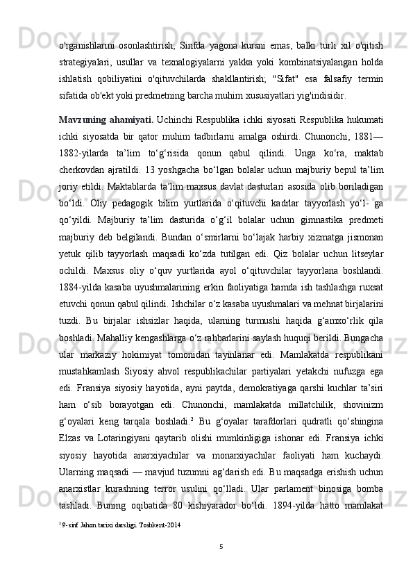 o'rganishlarini   osonlashtirish;   Sinfda   yagona   kursni   emas,   balki   turli   xil   o'qitish
strategiyalari,   usullar   va   texnalogiyalarni   yakka   yoki   kombinatsiyalangan   holda
ishlatish   qobiliyatini   o'qituvchilarda   shakllantirish;   "Sifat"   esa   falsafiy   termin
sifatida ob'ekt yoki predmetning barcha muhim xususiyatlari yig'indisidir.
Mavzuning   ahamiyati.   Uchinchi   Respublika   ichki   siyosati   Respublika   hukumati
ichki   siyosatda   bir   qator   muhim   tadbirlarni   amalga   oshirdi.   Chunonchi,   1881—
1882-yilarda   ta’lim   to‘g‘risida   qonun   qabul   qilindi.   Unga   ko‘ra,   maktab
cherkovdan   ajratildi.   13   yoshgacha   bo‘lgan   bolalar   uchun   majburiy   bepul   ta’lim
joriy   etildi.   Maktablarda   ta’lim   maxsus   davlat   dasturlari   asosida   olib   boriladigan
bo‘ldi.   Oliy   pedagogik   bilim   yurtlarida   o‘qituvchi   kadrlar   tayyorlash   yo‘l-   ga
qo‘yildi.   Majburiy   ta’lim   dasturida   o‘g‘il   bolalar   uchun   gimnastika   predmeti
majburiy   deb   belgilandi.   Bundan   o‘smirlarni   bo‘lajak   harbiy   xizmatga   jismonan
yetuk   qilib   tayyorlash   maqsadi   ko‘zda   tutilgan   edi.   Qiz   bolalar   uchun   litseylar
ochildi.   Maxsus   oliy   o‘quv   yurtlarida   ayol   o‘qituvchilar   tayyorlana   boshlandi.
1884-yilda  kasaba  uyushmalarining  erkin  faoliyatiga  hamda  ish   tashlashga   ruxsat
etuvchi qonun qabul qilindi. Ishchilar o‘z kasaba uyushmalari va mehnat birjalarini
tuzdi.   Bu   birjalar   ishsizlar   haqida,   ularning   turmushi   haqida   g‘amxo‘rlik   qila
boshladi.  Mahalliy kengashlarga o‘z rahbarlarini saylash huquqi berildi. Bungacha
ular   markaziy   hokimiyat   tomonidan   tayinlanar   edi.   Mamlakatda   respublikani
mustahkamlash   Siyosiy   ahvol   respublikachilar   partiyalari   yetakchi   nufuzga   ega
edi.   Fransiya   siyosiy   hayotida,   ayni   paytda,   demokratiyaga   qarshi   kuchlar   ta’siri
ham   o‘sib   borayotgan   edi.   Chunonchi,   mamlakatda   millatchilik,   shovinizm
g‘oyalari   keng   tarqala   boshladi. 2
  Bu   g‘oyalar   tarafdorlari   qudratli   qo‘shingina
Elzas   va   Lotaringiyani   qaytarib   olishi   mumkinligiga   ishonar   edi.   Fransiya   ichki
siyosiy   hayotida   anarxiyachilar   va   monarxiyachilar   faoliyati   ham   kuchaydi.
Ularning maqsadi — mavjud tuzumni ag‘darish edi. Bu maqsadga erishish uchun
anarxistlar   kurashning   terror   usulini   qo‘lladi.   Ular   parlament   binosiga   bomba
tashladi.   Buning   oqibatida   80   kishiyarador   bo‘ldi.   1894-yilda   hatto   mamlakat
2
  9-sinf Jahon tarixi darsligi. Toshkent-2014
5