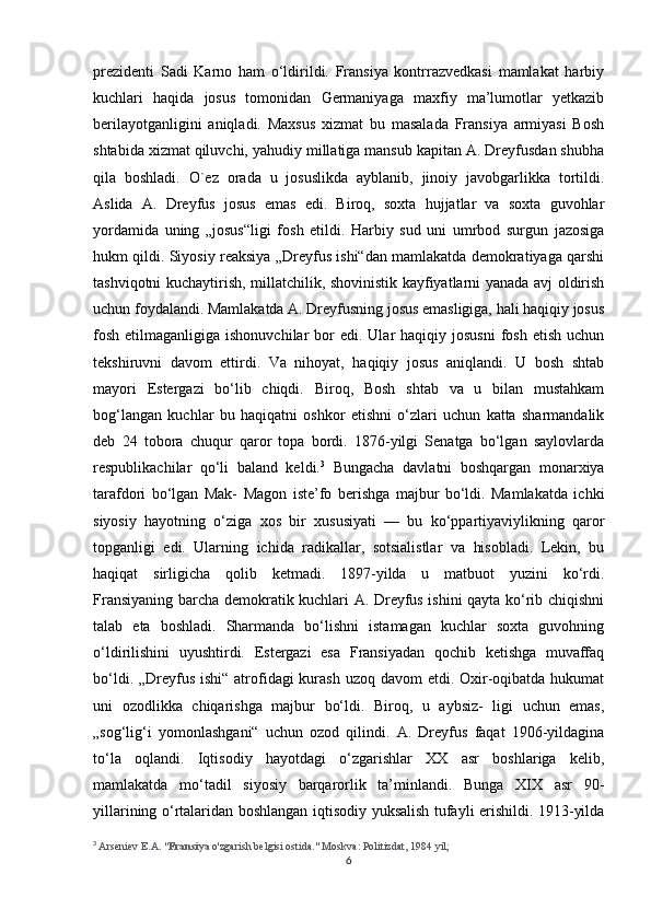 prezidenti   Sadi   Karno   ham   o‘ldirildi.   Fransiya   kontrrazvedkasi   mamlakat   harbiy
kuchlari   haqida   josus   tomonidan   Germaniyaga   maxfiy   ma’lumotlar   yetkazib
berilayotganligini   aniqladi.   Maxsus   xizmat   bu   masalada   Fransiya   armiyasi   Bosh
shtabida xizmat qiluvchi, yahudiy millatiga mansub kapitan A. Dreyfusdan shubha
qila   boshladi.   O`ez   orada   u   josuslikda   ayblanib,   jinoiy   javobgarlikka   tortildi.
Aslida   A.   Dreyfus   josus   emas   edi.   Biroq,   soxta   hujjatlar   va   soxta   guvohlar
yordamida   uning   „josus“ligi   fosh   etildi.   Harbiy   sud   uni   umrbod   surgun   jazosiga
hukm qildi. Siyosiy reaksiya „Dreyfus ishi“dan mamlakatda demokratiyaga qarshi
tashviqotni kuchaytirish, millatchilik, shovinistik kayfiyatlarni yanada avj oldirish
uchun foydalandi. Mamlakatda A. Dreyfusning josus emasligiga, hali haqiqiy josus
fosh  etilmaganligiga  ishonuvchilar   bor   edi. Ular   haqiqiy josusni  fosh  etish  uchun
tekshiruvni   davom   ettirdi.   Va   nihoyat,   haqiqiy   josus   aniqlandi.   U   bosh   shtab
mayori   Estergazi   bo‘lib   chiqdi.   Biroq,   Bosh   shtab   va   u   bilan   mustahkam
bog‘langan   kuchlar   bu   haqiqatni   oshkor   etishni   o‘zlari   uchun   katta   sharmandalik
deb   24   tobora   chuqur   qaror   topa   bordi.   1876-yilgi   Senatga   bo‘lgan   saylovlarda
respublikachilar   qo‘li   baland   keldi. 3
  Bungacha   davlatni   boshqargan   monarxiya
tarafdori   bo‘lgan   Mak-   Magon   iste’fo   berishga   majbur   bo‘ldi.   Mamlakatda   ichki
siyosiy   hayotning   o‘ziga   xos   bir   xususiyati   —   bu   ko‘ppartiyaviylikning   qaror
topganligi   edi.   Ularning   ichida   radikallar,   sotsialistlar   va   hisobladi.   Lekin,   bu
haqiqat   sirligicha   qolib   ketmadi.   1897-yilda   u   matbuot   yuzini   ko‘rdi.
Fransiyaning barcha demokratik kuchlari A. Dreyfus ishini qayta ko‘rib chiqishni
talab   eta   boshladi.   Sharmanda   bo‘lishni   istamagan   kuchlar   soxta   guvohning
o‘ldirilishini   uyushtirdi.   Estergazi   esa   Fransiyadan   qochib   ketishga   muvaffaq
bo‘ldi. „Dreyfus ishi“ atrofidagi  kurash uzoq davom  etdi. Oxir-oqibatda hukumat
uni   ozodlikka   chiqarishga   majbur   bo‘ldi.   Biroq,   u   aybsiz-   ligi   uchun   emas,
„sog‘lig‘i   yomonlashgani“   uchun   ozod   qilindi.   A.   Dreyfus   faqat   1906-yildagina
to‘la   oqlandi.   Iqtisodiy   hayotdagi   o‘zgarishlar   XX   asr   boshlariga   kelib,
mamlakatda   mo‘tadil   siyosiy   barqarorlik   ta’minlandi.   Bunga   XIX   asr   90-
yillarining o‘rtalaridan boshlangan iqtisodiy yuksalish tufayli erishildi. 1913-yilda
3
  Arseniev E.A. " Fransiya   o'zgarish belgisi ostida." Moskva: Politizdat, 1984 yil;
6
