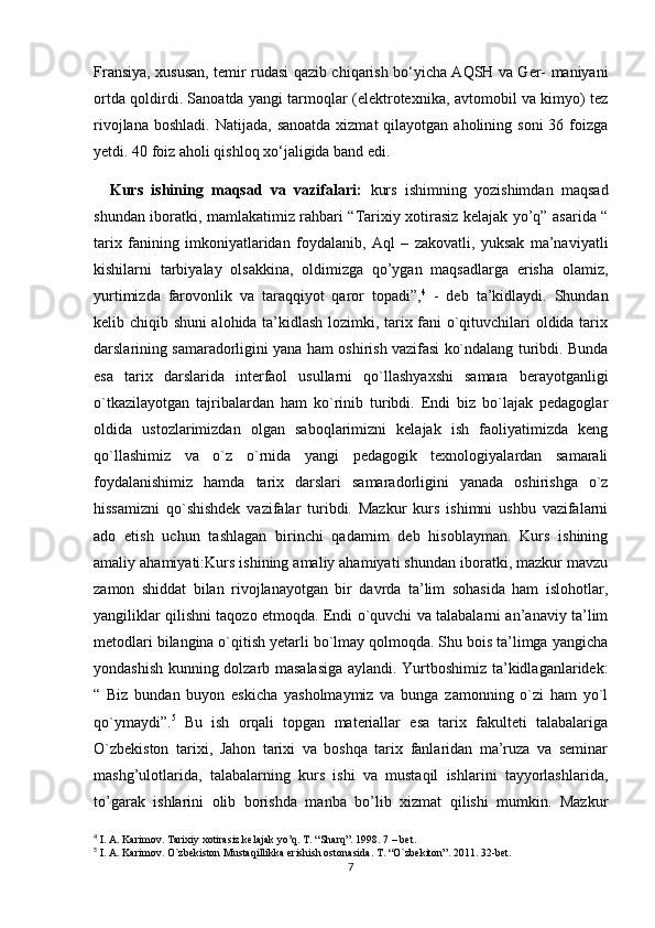 Fransiya, xususan, temir rudasi qazib chiqarish bo‘yicha AQSH va Ger- maniyani
ortda qoldirdi. Sanoatda yangi tarmoqlar (elektrotexnika, avtomobil va kimyo) tez
rivojlana  boshladi.  Natijada,  sanoatda  xizmat   qilayotgan aholining  soni   36 foizga
yetdi. 40 foiz aholi qishloq xo‘jaligida band edi.
    Kurs   ishining   maqsad   va   vazifalari:   kurs   ishimning   yozishimdan   maqsad
shundan iboratki, mamlakatimiz rahbari “Tarixiy xotirasiz kelajak yo’q” asarida “
tarix   fanining   imkoniyatlaridan   foydalanib,   Aql   –   zakovatli,   yuksak   ma’naviyatli
kishilarni   tarbiyalay   olsakkina,   oldimizga   qo’ygan   maqsadlarga   erisha   olamiz,
yurtimizda   farovonlik   va   taraqqiyot   qaror   topadi”, 4
  -   deb   ta’kidlaydi.   Shundan
kelib chiqib shuni alohida ta’kidlash lozimki, tarix fani o`qituvchilari oldida tarix
darslarining samaradorligini yana ham oshirish vazifasi ko`ndalang turibdi. Bunda
esa   tarix   darslarida   interfaol   usullarni   qo`llashyaxshi   samara   berayotganligi
o`tkazilayotgan   tajribalardan   ham   ko`rinib   turibdi.   Endi   biz   bo`lajak   pedagoglar
oldida   ustozlarimizdan   olgan   saboqlarimizni   kelajak   ish   faoliyatimizda   keng
qo`llashimiz   va   o`z   o`rnida   yangi   pedagogik   texnologiyalardan   samarali
foydalanishimiz   hamda   tarix   darslari   samaradorligini   yanada   oshirishga   o`z
hissamizni   qo`shishdek   vazifalar   turibdi.   Mazkur   kurs   ishimni   ushbu   vazifalarni
ado   etish   uchun   tashlagan   birinchi   qadamim   deb   hisoblayman.   Kurs   ishining
amaliy ahamiyati:Kurs ishining amaliy ahamiyati shundan iboratki, mazkur mavzu
zamon   shiddat   bilan   rivojlanayotgan   bir   davrda   ta’lim   sohasida   ham   islohotlar,
yangiliklar qilishni taqozo etmoqda. Endi o`quvchi va talabalarni an’anaviy ta’lim
metodlari bilangina o`qitish yetarli bo`lmay qolmoqda. Shu bois ta’limga yangicha
yondashish kunning dolzarb masalasiga aylandi. Yurtboshimiz ta’kidlaganlaridek:
“   Biz   bundan   buyon   eskicha   yasholmaymiz   va   bunga   zamonning   o`zi   ham   yo`l
qo`ymaydi”. 5
  Bu   ish   orqali   topgan   materiallar   esa   tarix   fakulteti   talabalariga
O`zbekiston   tarixi,   Jahon   tarixi   va   boshqa   tarix   fanlaridan   ma’ruza   va   seminar
mashg’ulotlarida,   talabalarning   kurs   ishi   va   mustaqil   ishlarini   tayyorlashlarida,
to’garak   ishlarini   olib   borishda   manba   bo’lib   xizmat   qilishi   mumkin.   Mazkur
4
 I. A. Karimov. Tarixiy xotirasiz kelajak yo’q. T. “Sharq”. 1998. 7 – bet.
5
 I. A. Karimov. O`zbekiston Mustaqillikka erishish ostonasida. T. “O`zbekiton”. 2011. 32-bet.
7