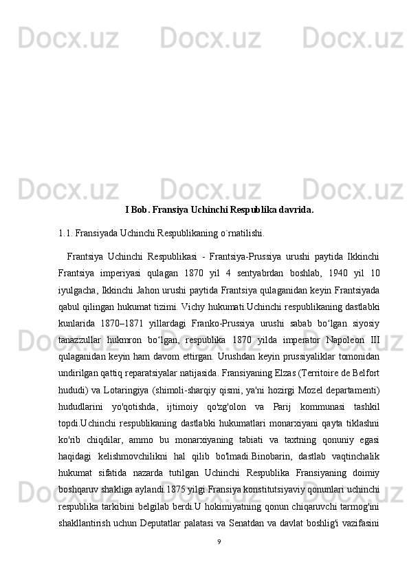 I Bob. Fransiya Uchinchi Respublika davrida.
1.1. Fransiyada Uchinchi Respublikaning o`rnatilishi.
    Frantsiya   Uchinchi   Respublikasi   -   Frantsiya-Prussiya   urushi   paytida   Ikkinchi
Frantsiya   imperiyasi   qulagan   1870   yil   4   sentyabrdan   boshlab,   1940   yil   10
iyulgacha, Ikkinchi Jahon urushi paytida Frantsiya qulaganidan keyin Frantsiyada
qabul qilingan hukumat tizimi. Vichy hukumati.Uchinchi respublikaning dastlabki
kunlarida   1870–1871   yillardagi   Franko-Prussiya   urushi   sabab   bo lgan   siyosiyʻ
tanazzullar   hukmron   bo lgan,   respublika   1870   yilda   imperator   Napoleon   III	
ʻ
qulaganidan keyin ham davom ettirgan. Urushdan keyin prussiyaliklar tomonidan
undirilgan qattiq reparatsiyalar natijasida. Fransiyaning Elzas (Territoire de Belfort
hududi)  va Lotaringiya (shimoli-sharqiy qismi, ya'ni  hozirgi  Mozel  departamenti)
hududlarini   yo'qotishda,   ijtimoiy   qo'zg'olon   va   Parij   kommunasi   tashkil
topdi.Uchinchi   respublikaning   dastlabki   hukumatlari   monarxiyani   qayta   tiklashni
ko'rib   chiqdilar,   ammo   bu   monarxiyaning   tabiati   va   taxtning   qonuniy   egasi
haqidagi   kelishmovchilikni   hal   qilib   bo'lmadi.Binobarin,   dastlab   vaqtinchalik
hukumat   sifatida   nazarda   tutilgan   Uchinchi   Respublika   Fransiyaning   doimiy
boshqaruv shakliga aylandi.1875 yilgi Fransiya konstitutsiyaviy qonunlari uchinchi
respublika  tarkibini  belgilab  berdi.U hokimiyatning  qonun chiqaruvchi  tarmog'ini
shakllantirish uchun Deputatlar palatasi va Senatdan va davlat boshlig'i vazifasini
9