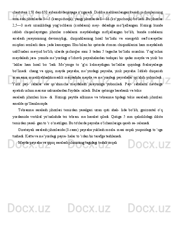 chastotasi  150  dan  650  aylanish/daqiiqaga o‘zgaradi. Diskka mahkamlangan kesish pichoqlarining
soni eski jihozlarda  3—5  (kampichoqli), yangi jihozlarda  8—16  (ko‘ppichoqli) bo‘ladi. Bu jihozlar
2,5—3   metr   uzunlikdagi   yog‘ochlarni   (xodalarni)   may-   dalashga   mo‘ljallangan.   Hozirgi   kunda
ishlab   chiqarilayotgan   jihozlar   xodalarni   maydalashga   mo'ljallangan   bo‘lib,   bunda   xodalarni
arralash   jarayonining   davomiyligi,   chiqindilarning   hosil   bo‘lishi   va   energetik   sarf-xarajatlar
miqdori sezilarli dara- jada kamaygan. Shu bilan bir qatorda o'rmon chiqindilarini ham maydalash
uskUnalari   mavjud   bo‘lib,   ularda   pichoqlar   soni   3   tadan   5   tagacha   bo‘lishi   mumkin.   Yog‘ochni
maydalash jara- yonida me’yordagi o‘lchovli payrahalardan tashqari bir qadar mayda va yirik bo
‘laklar   ham   hosil   bo   ‘ladi.   Me’yorga   to   ‘g‘ri   kelmaydigan   bo‘laklar   quyidagi   fraksiyalarga
bo‘Iinadi:   chang   va   qipiq,   mayda   payraha,   me’yordagi   payraha,   yirik   payraha.   Ishlab   chiqarish
sxemasini murakkablashtirmaslik maqsadida mayda va me’yordagi payrahalar qo‘shib yuboriladi.
Yirik   pay-   rahalar   esa   qo‘shimcha   maydalash   jarayoniga   yuboriladi.   Pay-   rahalarni   navlarga
ajratish uchun maxsus uskunalardan foydala- niladi. Bular qatoriga barabanli va tekis
saralash   jihozlari   kira-   di.   Hozirgi   paytda   silkinma   va   tebranma   tipdagi   tekis   saralash   jihozlari
amalda qo‘llanilmoqda.
Tebranma   saralash   jihozlari   temirdan   yasalgari   uzun   quti   shak-   lida   bo‘lib,   gorizontal   o‘q
yordamida   vertikal   yo‘nalishda   tez   tebran-   ma   harakat   qiladi.   Qutiga   5   mm   qalinlikdagi   ikkita
temirdan yasal- gan to ‘r o‘matilgan. Bu to'rlarda payraha o‘lchamlariga qarab sa- ralanadi.
Giratsiyali saralash jihozlarida (3-rasm) payraha yuklash mosla- masi orqali yuqoridagi to ‘rga
tushadi. Katta va me’yordagi payra- halar to ‘rdan bir tarafga tashlanadi.
Mayda payraha va qipiq saralash jihozining tagidagi teshik orqali 