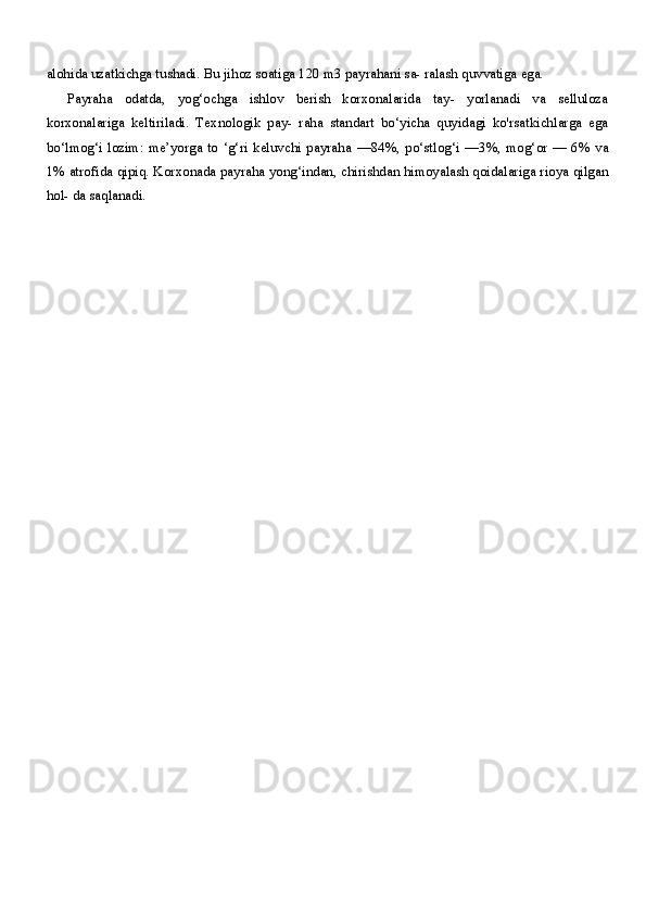 alohida uzatkichga tushadi. Bu jihoz soatiga  120  m3 payrahani sa- ralash quvvatiga ega.
Payraha   odatda,   yog‘ochga   ishlov   berish   korxonalarida   tay-   yorlanadi   va   selluloza
korxonalariga   keltiriladi.   Texnologik   pay-   raha   standart   bo‘yicha   quyidagi   ko'rsatkichlarga   ega
bo‘lmog‘i  lozim:  me’yorga to  ‘g‘ri keluvchi payraha   —84%,   po‘stlog‘i   —3%,   mog‘or   — 6%   va
1%  atrofida qipiq. Korxonada payraha yong‘indan, chirishdan himoyalash qoidalariga rioya qilgan
hol- da saqlanadi. 