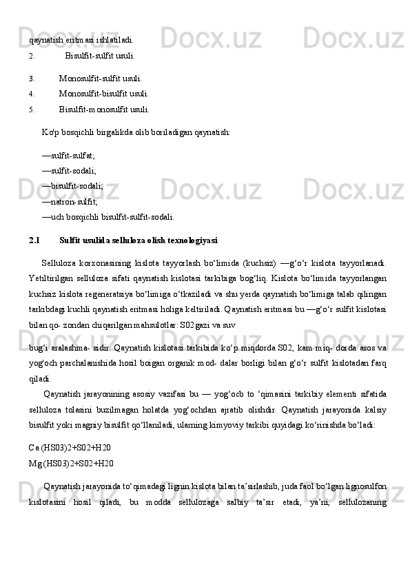 qaynatish eritmasi ishlatiladi.
2. Bisulfit-sulfit usuli.
3. Monosulfit-sulfit usuli.
4. Monosulfit-bisulfit usuli.
5. Bisulfit-monosulfit usuli.
Ko'p bosqichli birgalikda olib boriladigan qaynatish:
—sulfit-sulfat;
—sulfit-sodali;
—bisulfit-sodali;
—natron-sulfit;
—uch bosqichli bisulfit-sulfit-sodali.
2.1 Sulfit usulida selluloza olish texnologiyasi
Selluloza   korxonasining   kislota   tayyorlash   bo‘limida   (kuchsiz)   —g‘o‘r   kislota   tayyorlanadi.
Yetiltirilgan   selluloza   sifati   qaynatish   kislotasi   tarkibiga   bog‘liq.   Kislota   bo‘limida   tayyorlangan
kuchsiz kislota regeneratsiya bo‘limiga o‘tkaziladi va shu yerda qaynatish bo‘limiga talab qilingan
tarkibdagi kuchli qaynatish eritmasi holiga keltiriladi. Qaynatish eritmasi bu —g‘o‘r sulfit kislotasi
bilan qo- zondan chiqarilgan mahsulotlar: S02gazi va suv
bug‘i aralashma-  sidir. Qaynatish kislotasi tarkibida ko‘p miqdorda S02, kam miq-  dorda asos va
yog'och  parchalanishida  hosil  boigan  organik  mod-  dalar  borligi  bilan  g‘o‘r   sulfit   kislotadan  farq
qiladi.
Qaynatish   jarayonining   asosiy   vazifasi   bu   —   yog‘ocb   to   ‘qimasini   tarkibiy   elementi   sifatida
selluloza   tolasini   buzilmagan   holatda   yog‘ochdan   ajratib   olishdir.   Qaynatish   jarayonida   kalsiy
bisulfit yoki magniy bisulfit qo‘llaniladi, ularning kimyoviy tarkibi quyidagi ko‘rinishda bo‘ladi:
Ca (HS03)2+S02+H20
Mg (HS03)2+S02+H20
Qaynatish jarayonida to‘qimadagi lignin kislota bilan ta’sirlashib, juda faol bo‘lgan lignosulfon
kislotasini   hosil   qiladi,   bu   modda   sellulozaga   salbiy   ta’sir   etadi,   ya’ni,   sellulozaning 