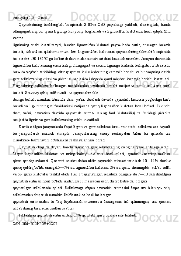 vomiyligi  1,5—2  soat.
Qaynatishning   boshlang'ich   bosqichida   S   02va   CaO   payrahaga   yutiladi,   shuningdek,   bunda
oltingugurtning bir qismi ligninga kimyoviy bog'lanadi va lignosulfon kislotasini hosil qilqdi. Shu
vaqtda
ligninning   erishi   kuzatilmaydi,   bundan   lignosulfon   kislotasi   payra-   hada   qattiq,   erimagan   holatda
bo'ladi, deb xulosa qilishimiz mum- kin. Lignosulfon kislotasini qaynatishning ikkinchi bosqichida
ha- roratni 130-135°C ga ko‘tarish davomida intensiv erishini kuzatish mumkin. Jarayon davomida
lignosulfon kislotasining erish tezligi oltingugurt va asosni ligninga birikishi tezligidan ortib ketadi,
bun- da yog'och tarkibidagi oltingugurt va kul miqdorining kamayib borishi va bir vaqtning o'zida
gemisellulozaning erishi va gidrolizi natijasida ishqorda qand miqdori ko'payib borishi kuzatiladi.
Yog'ochning   selluloza   bo'lmagan   moddalardan   tozalanib   borishi   natijasida   texnik   selluloza   hosil
bo'ladi. Shunday qilib, sulfit usuli- da qaynatishni ikki
davrga   bo'lish   mumkin.   Birinchi  davr,  ya’ni,  damlash   davrida   qaynatish  kislotasi  yog'ochga  kirib
boradi   va   lig-   ninning   sulfonirlanishi   natijasida   qattiq   lignosulfon   kislotasi   hosil   bo'ladi.   Ikkinchi
davr,   ya’ni,   qaynatish   davrida   qaynatish   eritma-   sining   faol   kislotaliligi   ta   ’siridagi   gidroliz
natijasida lignin va gemisellulozaning erishi kuzatiladi.
Ko'rib o'tilgan jarayonlarda faqat lignin va gemiselluloza ishti- rok etadi, selluloza esa deyarli
bu   jarayonlarda   ishtirok   etmaydi.   Jarayonlarning   asosiy   reaksiyalari   bilan   bir   qatorda   uni
murakkab- lashtiruvchi qo'shimcha reaksiyalar ham boradi.
Qaynatish chog'ida deyarli barcha lignin va gemisellulozaning ko'pgina qismi eritmaga o'tadi.
Lignin   lignosulfon   kislotasi   va   uning   kalsiyli   tuzlarini   hosil   qiladi,   gemisellulozaning   ma’lum
qismi qandga aylanadi. Qozonni bo'shatishdan oldin qaynatish eritmasi tarkibida  10—11%  absolut
quruq qoldiq bo'lib, uning  6,5—7%  ini lignosulfon kislotasi,  2%  ini qand, shuningdek, sulfat, sulfit
va or- ganik kislotalar tashkil etadi. Har   1   t qaynatilgan selluloza olingan- da   7—10   m3ishlatilgan
qaynatish eritmasi hosil bo'ladi, undan 3m3 i massadan oson chiqib ketsa-da, qolgani
qaynatilgan   sellulozada   qoladi.   Sellulozaga   o'tgan   qaynatish   eritmasini   faqat   suv   bilan   yu-   vib,
sellulozadan chiqarish mumkin. Sulfit usulida hosil bo'ladigan
qaynatish   eritmasidan   to   ‘liq   foydaianish   muammosi   hozirgacha   hal   qilinmagan,   uni   qisman
ishlatishning bir necha usullari ma’lum.
Ishlatilgan qaynatish eritmasidagi  65%  qand etil spirti olishda ish- latiladi.
C6H1206=2C2H50H+2C02 